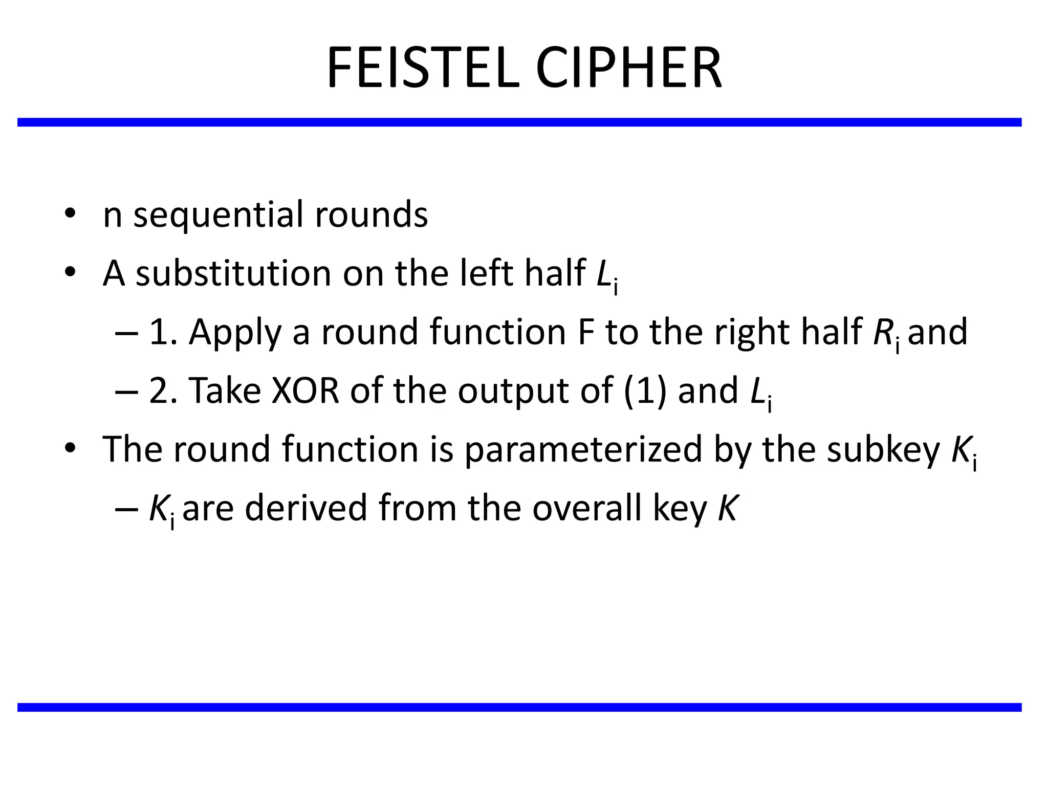 FEISTEL CIPHER
• n sequential rounds
• A substitution on the left half Li
– 1. Apply a round function F to the right half Ri and
– 2. Take XOR of the output of (1) and Li
• The round function is parameterized by the subkey Ki
– Ki are derived from the overall key K
 