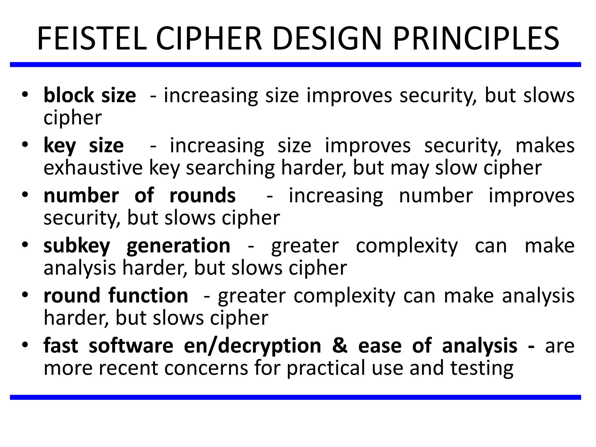 FEISTEL CIPHER DESIGN PRINCIPLES
• block size - increasing size improves security, but slows
cipher
• key size - increasing size improves security, makes
exhaustive key searching harder, but may slow cipher
• number of rounds - increasing number improves
security, but slows cipher
• subkey generation - greater complexity can make
analysis harder, but slows cipher
• round function - greater complexity can make analysis
harder, but slows cipher
• fast software en/decryption & ease of analysis - are
more recent concerns for practical use and testing
 