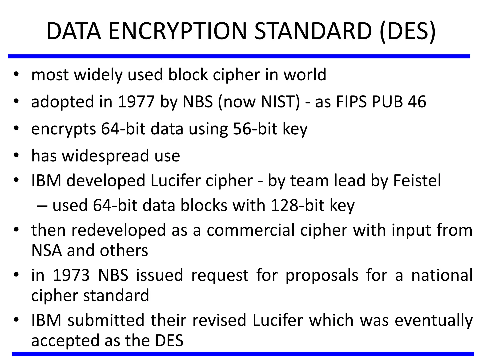 DATA ENCRYPTION STANDARD (DES)
• most widely used block cipher in world
• adopted in 1977 by NBS (now NIST) - as FIPS PUB 46
• encrypts 64-bit data using 56-bit key
• has widespread use
• IBM developed Lucifer cipher - by team lead by Feistel
– used 64-bit data blocks with 128-bit key
• then redeveloped as a commercial cipher with input from
NSA and others
• in 1973 NBS issued request for proposals for a national
cipher standard
• IBM submitted their revised Lucifer which was eventually
accepted as the DES
 