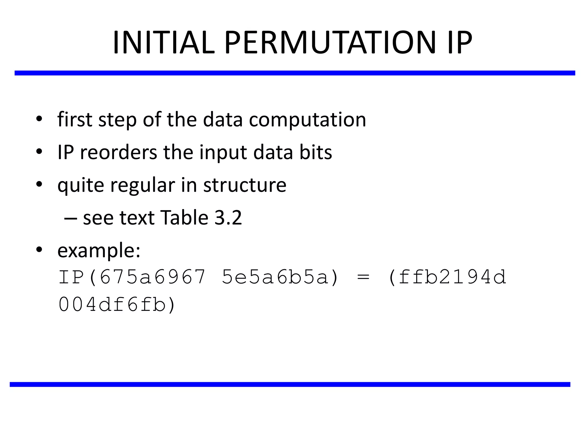 INITIAL PERMUTATION IP
• first step of the data computation
• IP reorders the input data bits
• quite regular in structure
– see text Table 3.2
• example:
IP(675a6967 5e5a6b5a) = (ffb2194d
004df6fb)
 