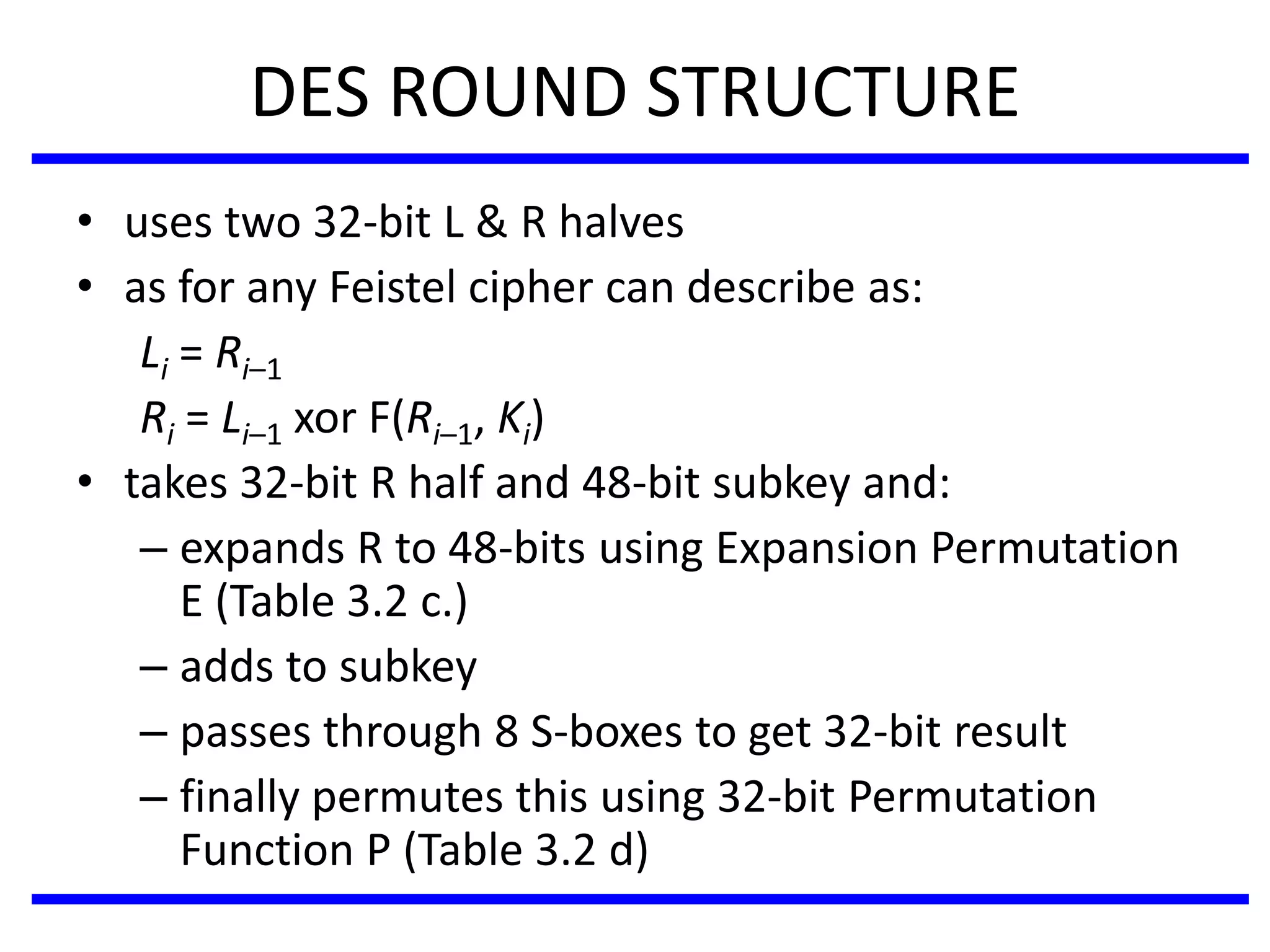 DES ROUND STRUCTURE
• uses two 32-bit L & R halves
• as for any Feistel cipher can describe as:
Li = Ri–1
Ri = Li–1 xor F(Ri–1, Ki)
• takes 32-bit R half and 48-bit subkey and:
– expands R to 48-bits using Expansion Permutation
E (Table 3.2 c.)
– adds to subkey
– passes through 8 S-boxes to get 32-bit result
– finally permutes this using 32-bit Permutation
Function P (Table 3.2 d)
 