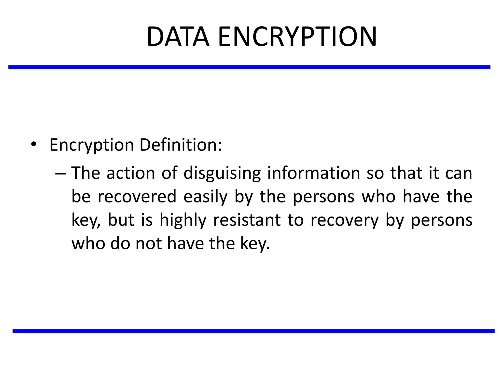DATA ENCRYPTION
• Encryption Definition:
– The action of disguising information so that it can
be recovered easily by the persons who have the
key, but is highly resistant to recovery by persons
who do not have the key.
 