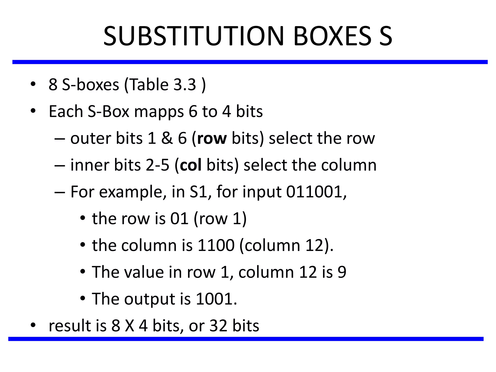 SUBSTITUTION BOXES S
• 8 S-boxes (Table 3.3 )
• Each S-Box mapps 6 to 4 bits
– outer bits 1 & 6 (row bits) select the row
– inner bits 2-5 (col bits) select the column
– For example, in S1, for input 011001,
• the row is 01 (row 1)
• the column is 1100 (column 12).
• The value in row 1, column 12 is 9
• The output is 1001.
• result is 8 X 4 bits, or 32 bits
 
