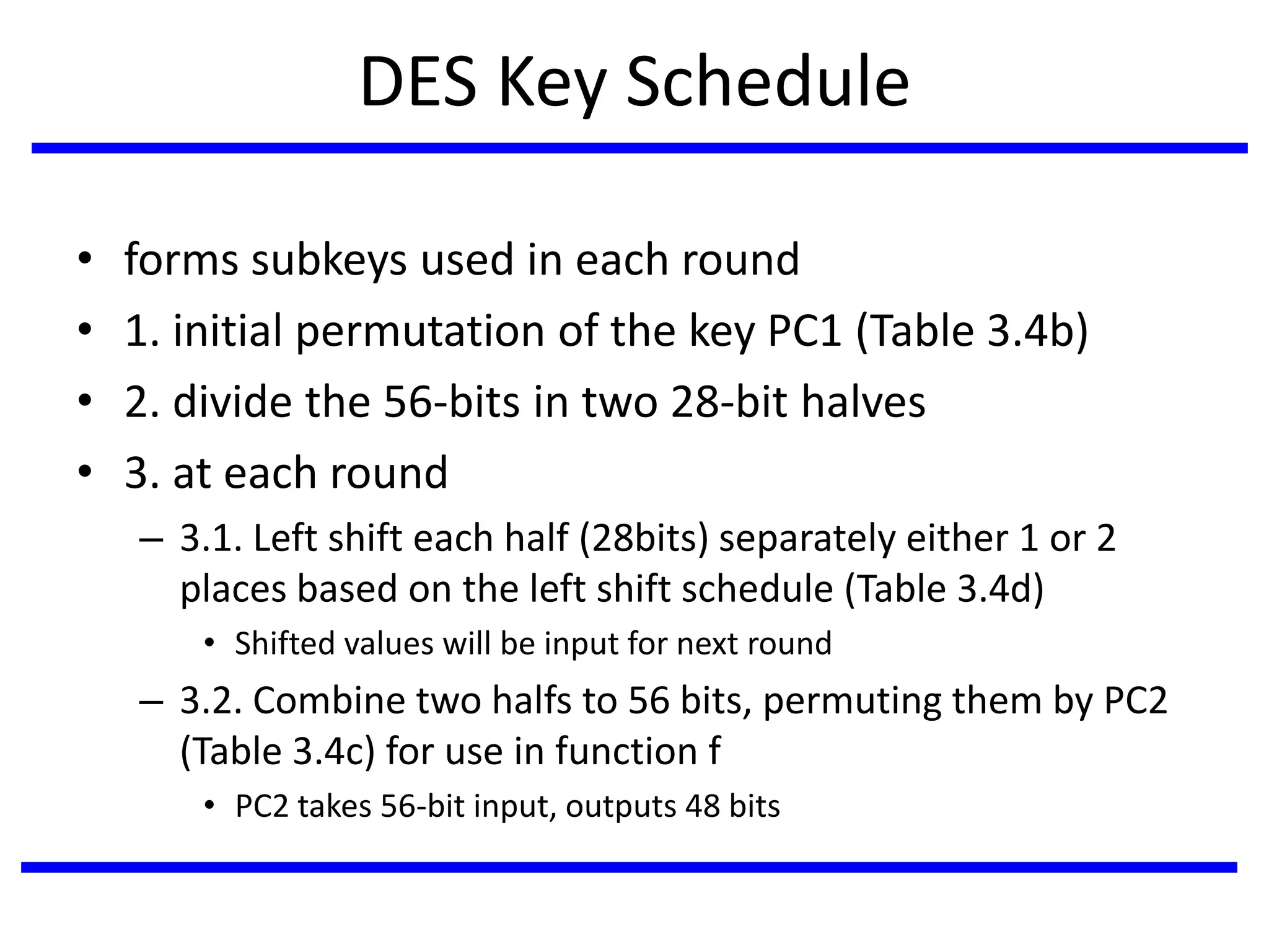 DES Key Schedule
• forms subkeys used in each round
• 1. initial permutation of the key PC1 (Table 3.4b)
• 2. divide the 56-bits in two 28-bit halves
• 3. at each round
– 3.1. Left shift each half (28bits) separately either 1 or 2
places based on the left shift schedule (Table 3.4d)
• Shifted values will be input for next round
– 3.2. Combine two halfs to 56 bits, permuting them by PC2
(Table 3.4c) for use in function f
• PC2 takes 56-bit input, outputs 48 bits
 