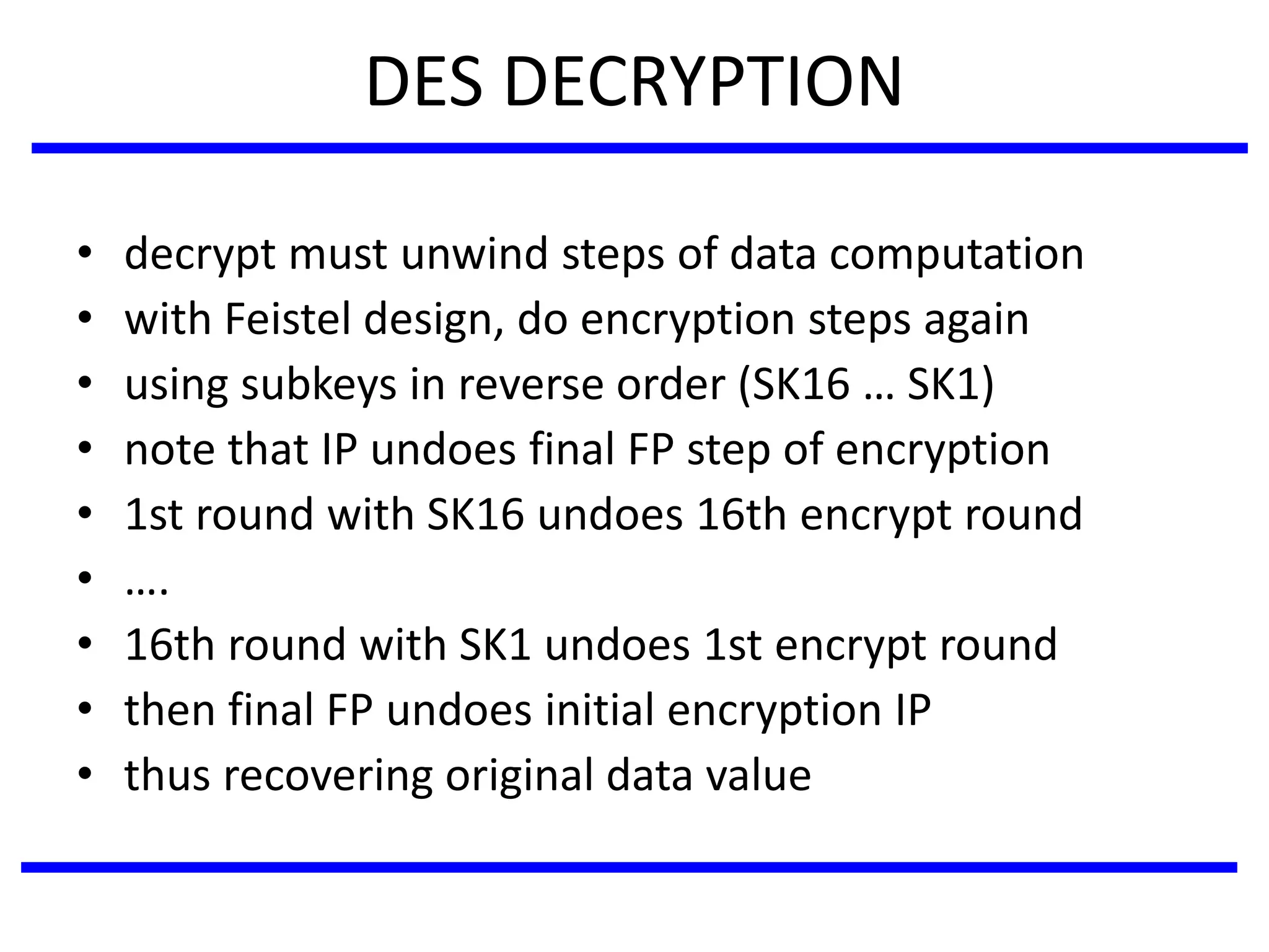 DES DECRYPTION
• decrypt must unwind steps of data computation
• with Feistel design, do encryption steps again
• using subkeys in reverse order (SK16 … SK1)
• note that IP undoes final FP step of encryption
• 1st round with SK16 undoes 16th encrypt round
• ….
• 16th round with SK1 undoes 1st encrypt round
• then final FP undoes initial encryption IP
• thus recovering original data value
 