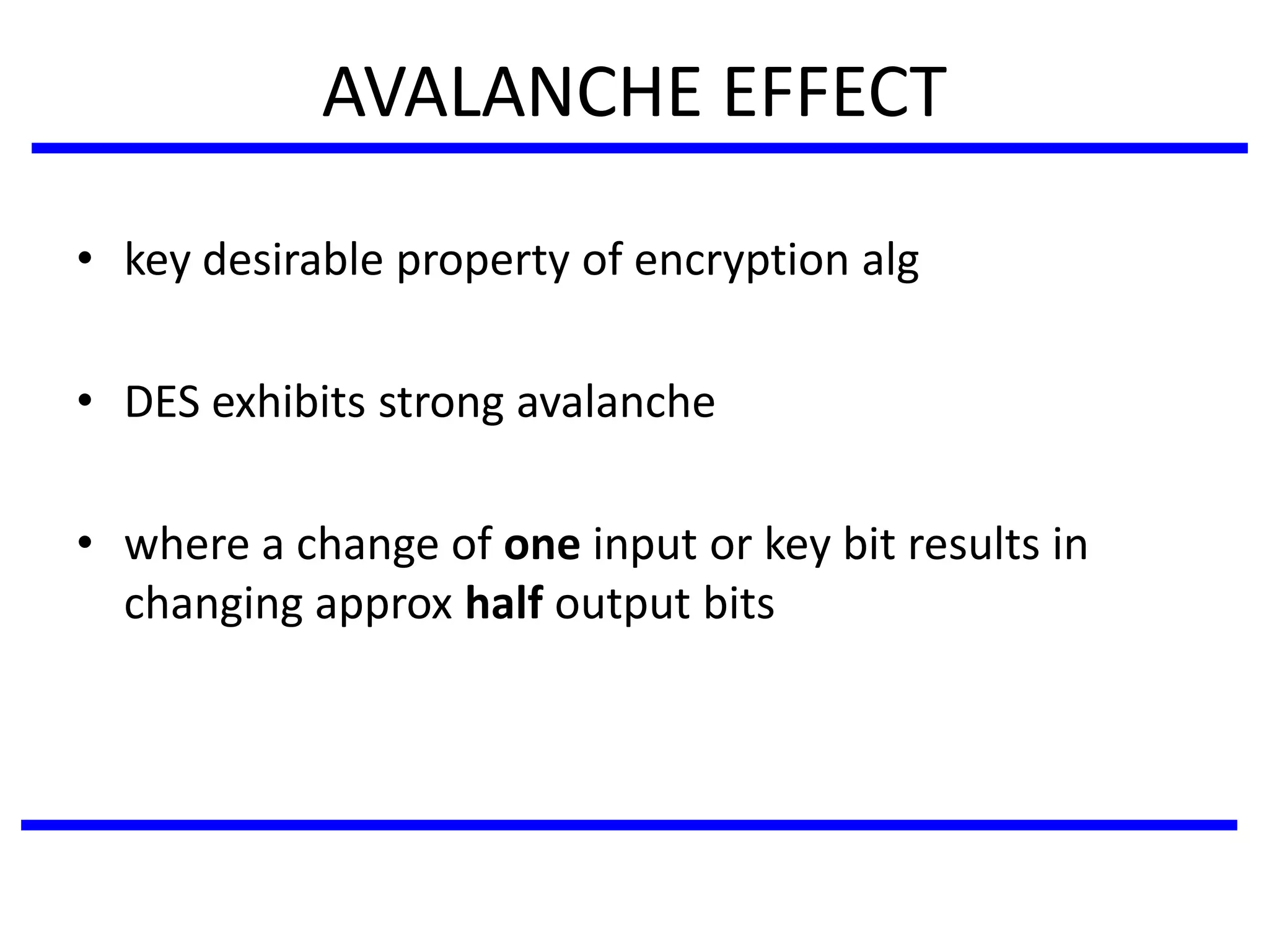 AVALANCHE EFFECT
• key desirable property of encryption alg
• DES exhibits strong avalanche
• where a change of one input or key bit results in
changing approx half output bits
 