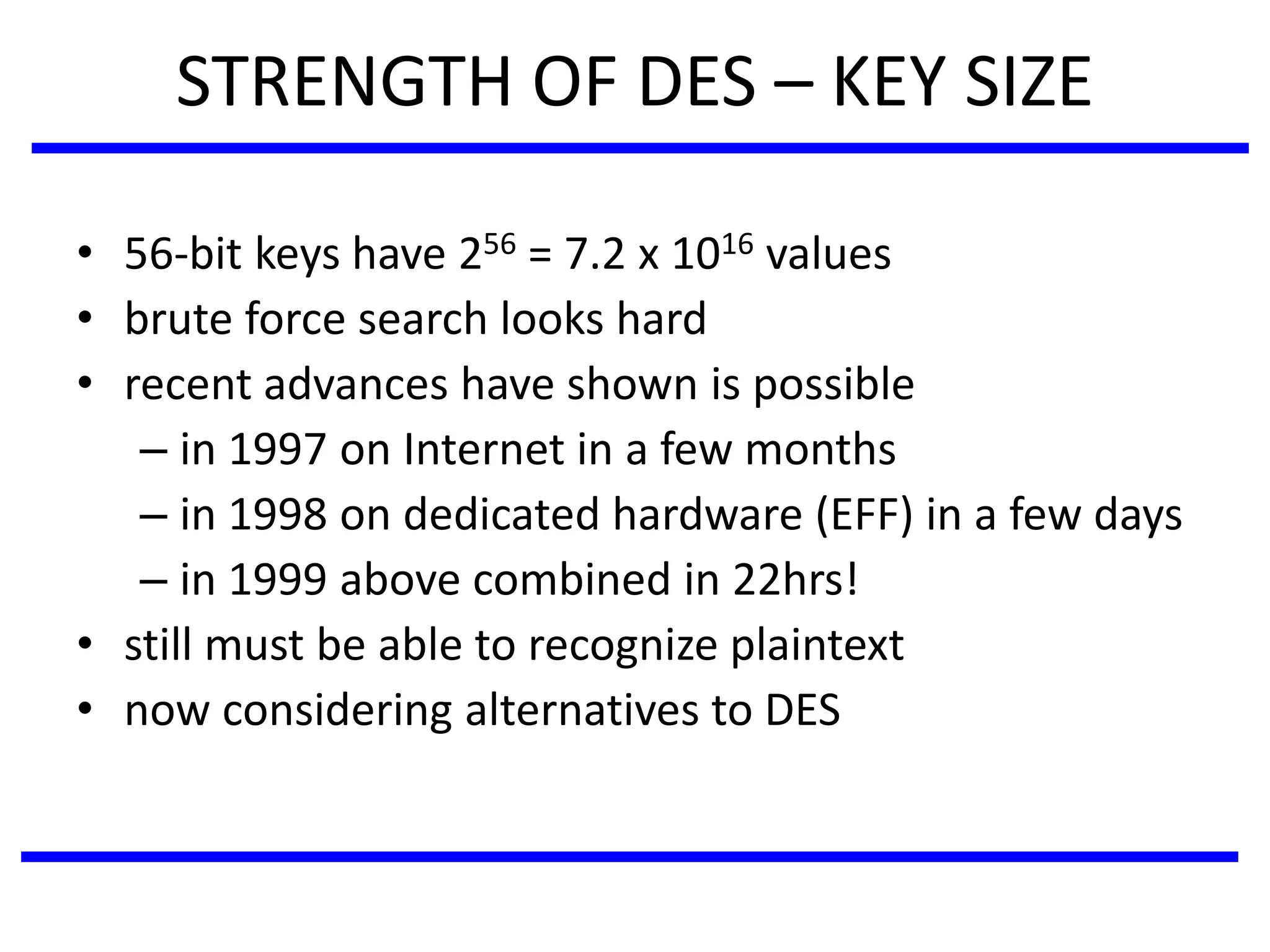 STRENGTH OF DES – KEY SIZE
• 56-bit keys have 256 = 7.2 x 1016 values
• brute force search looks hard
• recent advances have shown is possible
– in 1997 on Internet in a few months
– in 1998 on dedicated hardware (EFF) in a few days
– in 1999 above combined in 22hrs!
• still must be able to recognize plaintext
• now considering alternatives to DES
 
