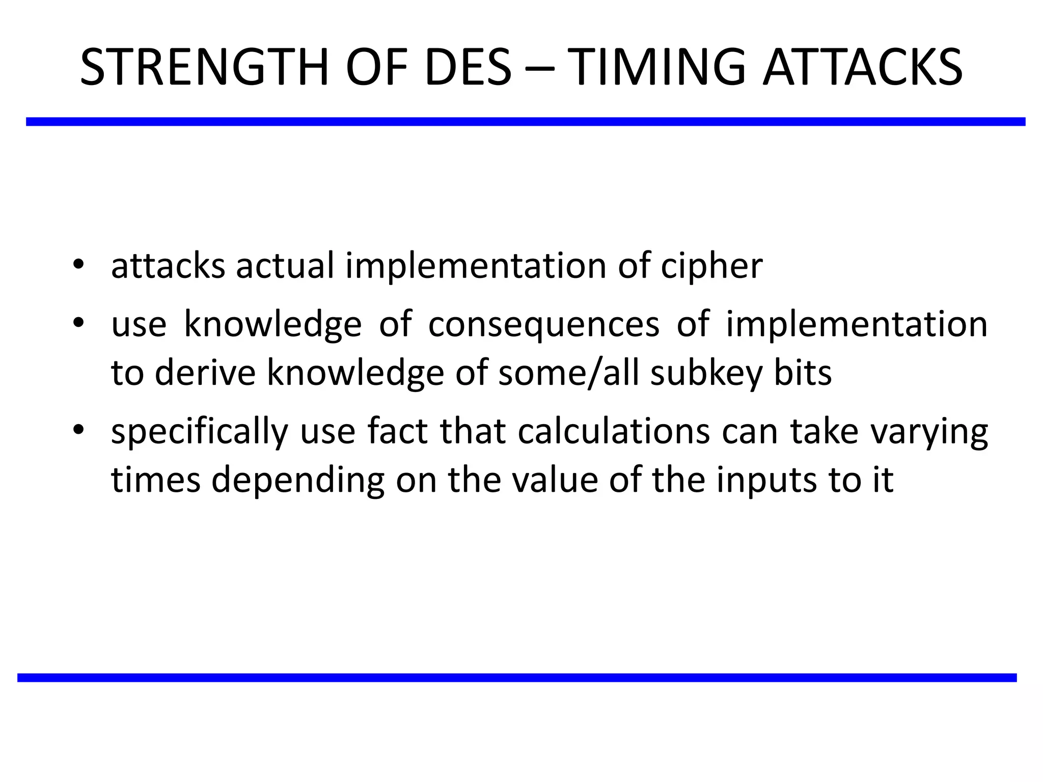 STRENGTH OF DES – TIMING ATTACKS
• attacks actual implementation of cipher
• use knowledge of consequences of implementation
to derive knowledge of some/all subkey bits
• specifically use fact that calculations can take varying
times depending on the value of the inputs to it
 