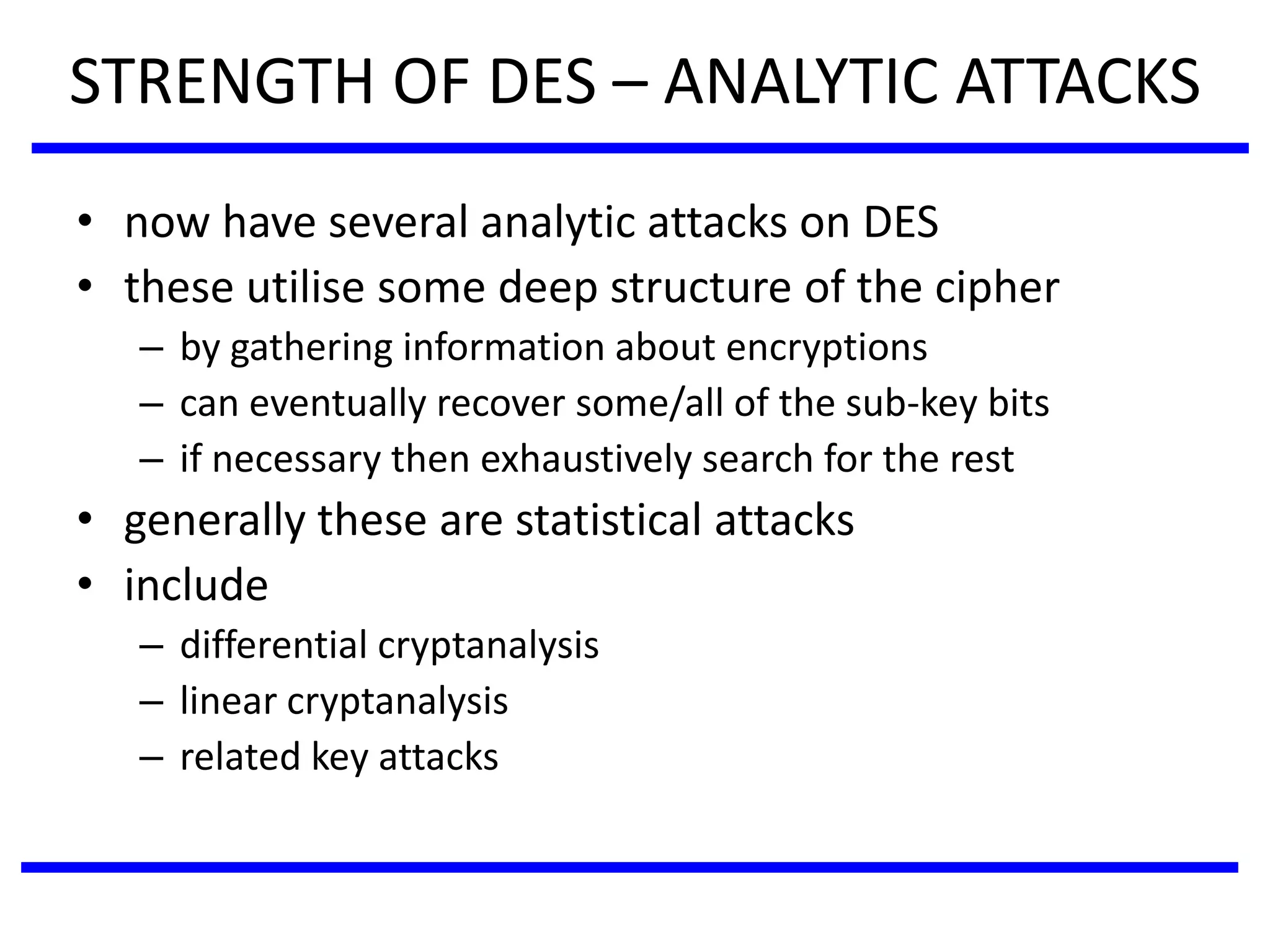 STRENGTH OF DES – ANALYTIC ATTACKS
• now have several analytic attacks on DES
• these utilise some deep structure of the cipher
– by gathering information about encryptions
– can eventually recover some/all of the sub-key bits
– if necessary then exhaustively search for the rest
• generally these are statistical attacks
• include
– differential cryptanalysis
– linear cryptanalysis
– related key attacks
 