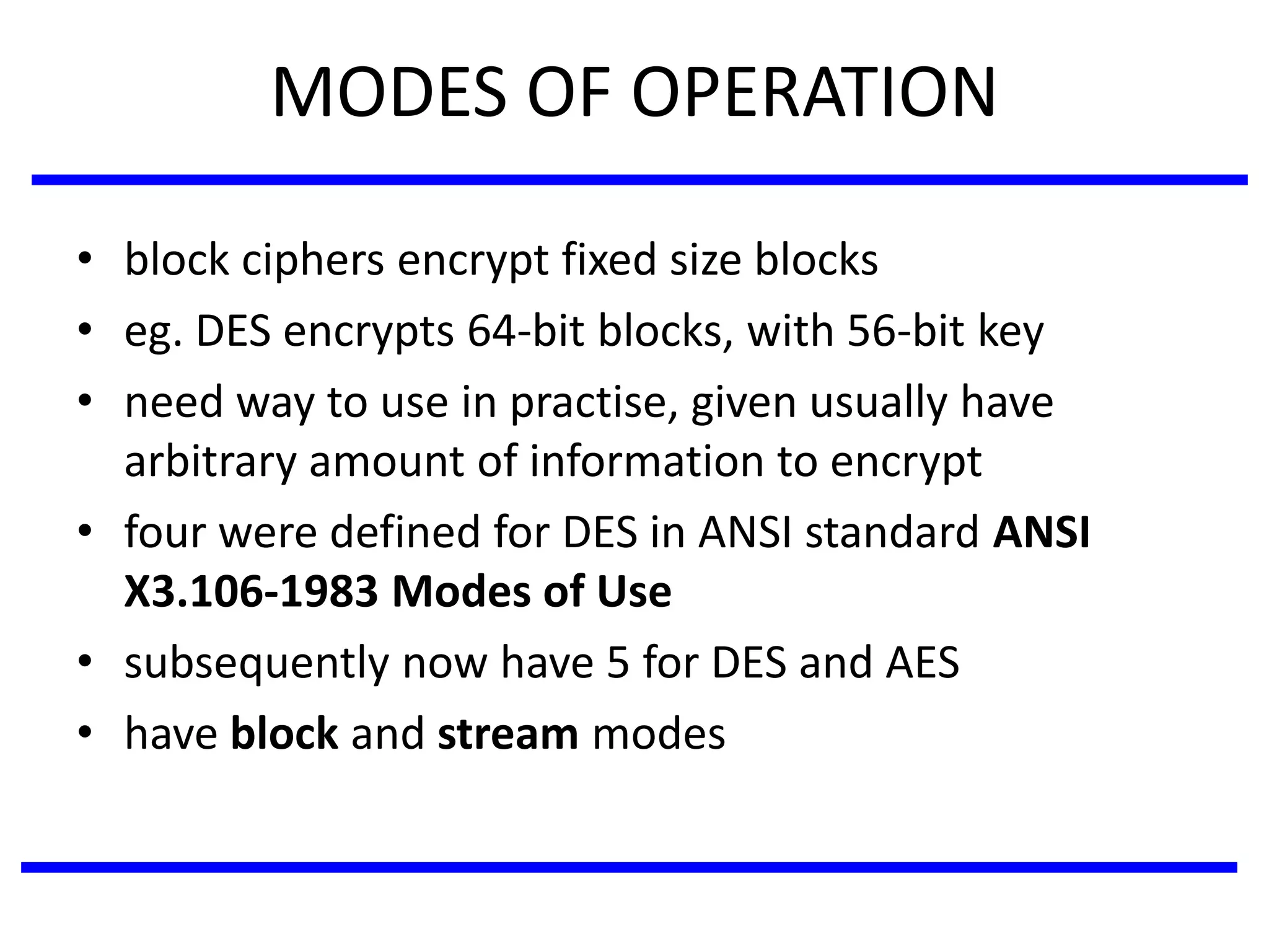 MODES OF OPERATION
• block ciphers encrypt fixed size blocks
• eg. DES encrypts 64-bit blocks, with 56-bit key
• need way to use in practise, given usually have
arbitrary amount of information to encrypt
• four were defined for DES in ANSI standard ANSI
X3.106-1983 Modes of Use
• subsequently now have 5 for DES and AES
• have block and stream modes
 