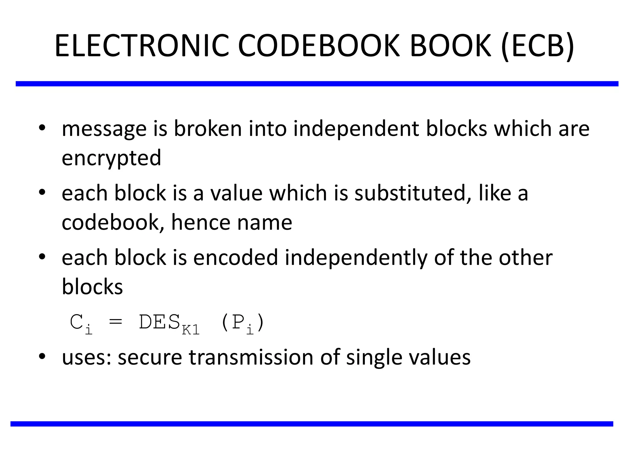 ELECTRONIC CODEBOOK BOOK (ECB)
• message is broken into independent blocks which are
encrypted
• each block is a value which is substituted, like a
codebook, hence name
• each block is encoded independently of the other
blocks
Ci = DESK1 (Pi)
• uses: secure transmission of single values
 