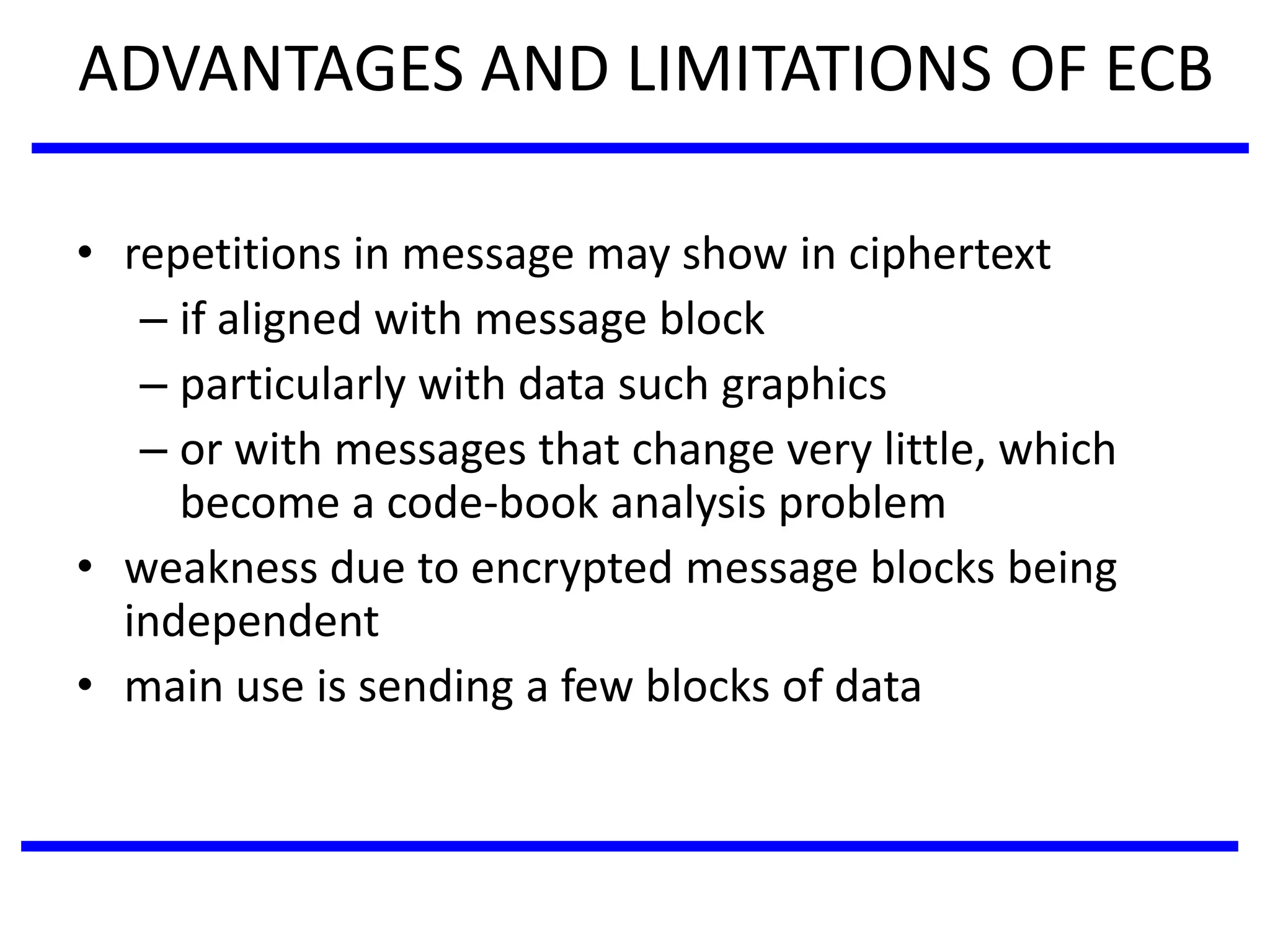 ADVANTAGES AND LIMITATIONS OF ECB
• repetitions in message may show in ciphertext
– if aligned with message block
– particularly with data such graphics
– or with messages that change very little, which
become a code-book analysis problem
• weakness due to encrypted message blocks being
independent
• main use is sending a few blocks of data
 