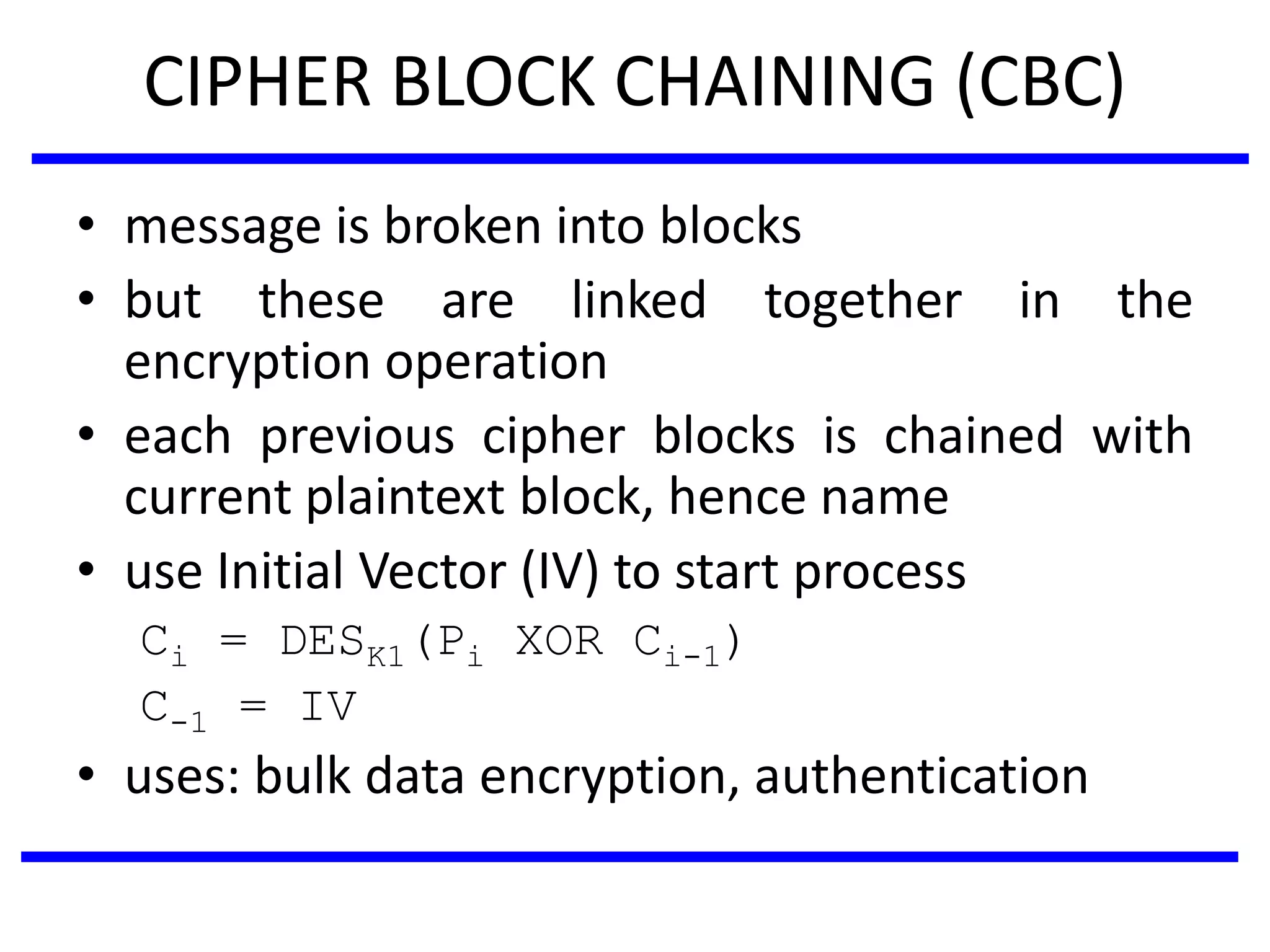 CIPHER BLOCK CHAINING (CBC)
• message is broken into blocks
• but these are linked together in the
encryption operation
• each previous cipher blocks is chained with
current plaintext block, hence name
• use Initial Vector (IV) to start process
Ci = DESK1(Pi XOR Ci-1)
C-1 = IV
• uses: bulk data encryption, authentication
 