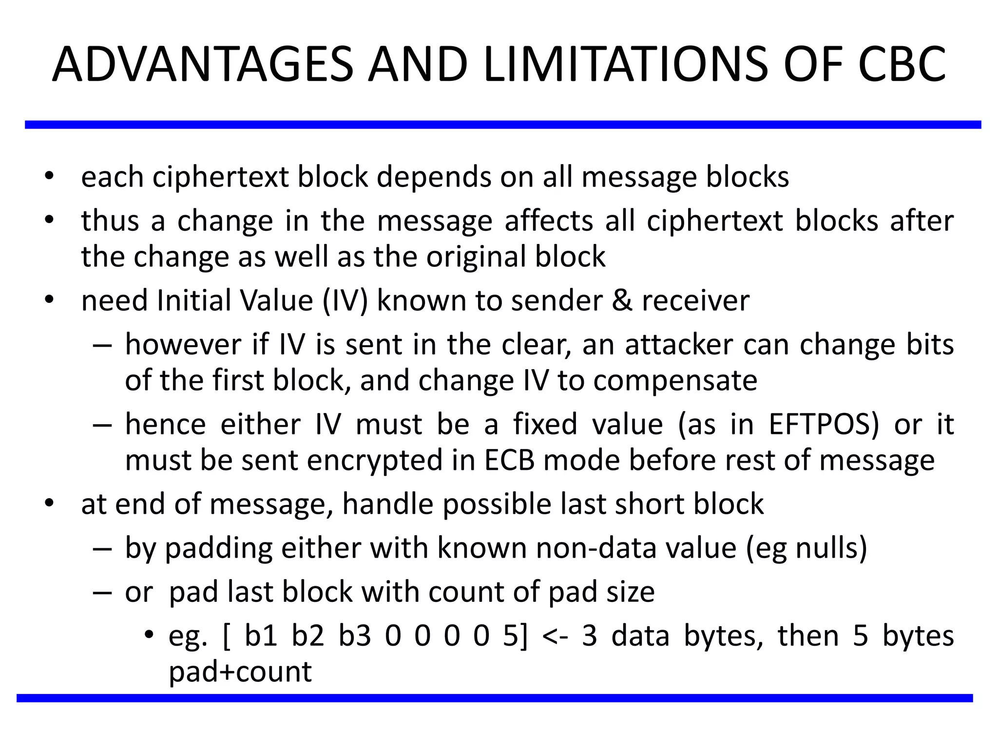 ADVANTAGES AND LIMITATIONS OF CBC
• each ciphertext block depends on all message blocks
• thus a change in the message affects all ciphertext blocks after
the change as well as the original block
• need Initial Value (IV) known to sender & receiver
– however if IV is sent in the clear, an attacker can change bits
of the first block, and change IV to compensate
– hence either IV must be a fixed value (as in EFTPOS) or it
must be sent encrypted in ECB mode before rest of message
• at end of message, handle possible last short block
– by padding either with known non-data value (eg nulls)
– or pad last block with count of pad size
• eg. [ b1 b2 b3 0 0 0 0 5] <- 3 data bytes, then 5 bytes
pad+count
 