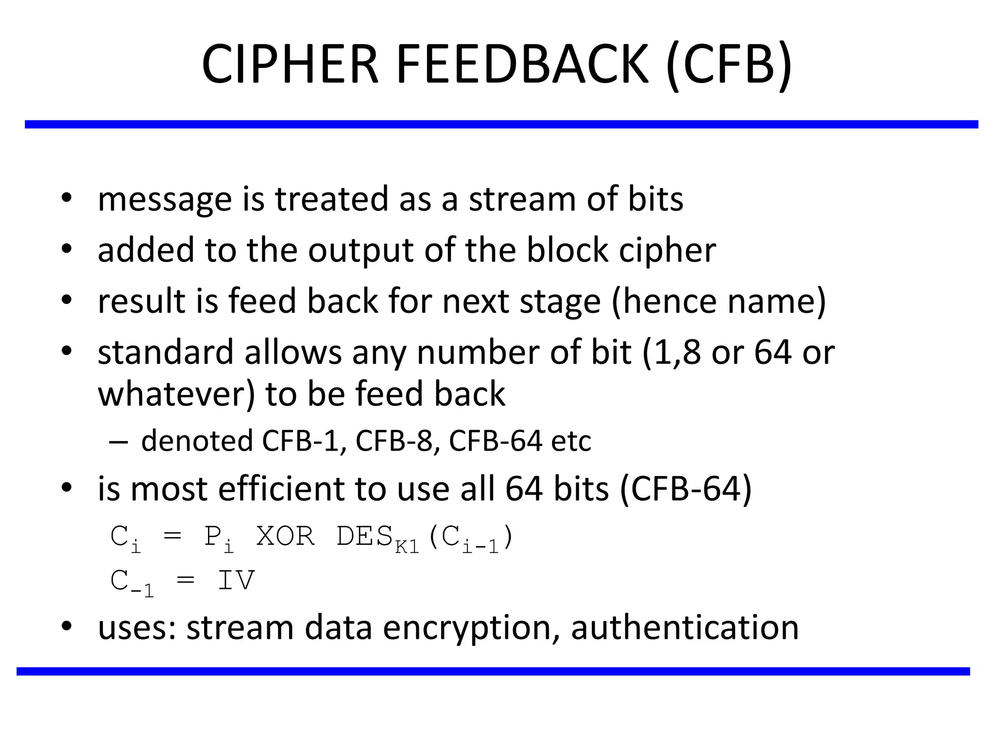 CIPHER FEEDBACK (CFB)
• message is treated as a stream of bits
• added to the output of the block cipher
• result is feed back for next stage (hence name)
• standard allows any number of bit (1,8 or 64 or
whatever) to be feed back
– denoted CFB-1, CFB-8, CFB-64 etc
• is most efficient to use all 64 bits (CFB-64)
Ci = Pi XOR DESK1(Ci-1)
C-1 = IV
• uses: stream data encryption, authentication
 