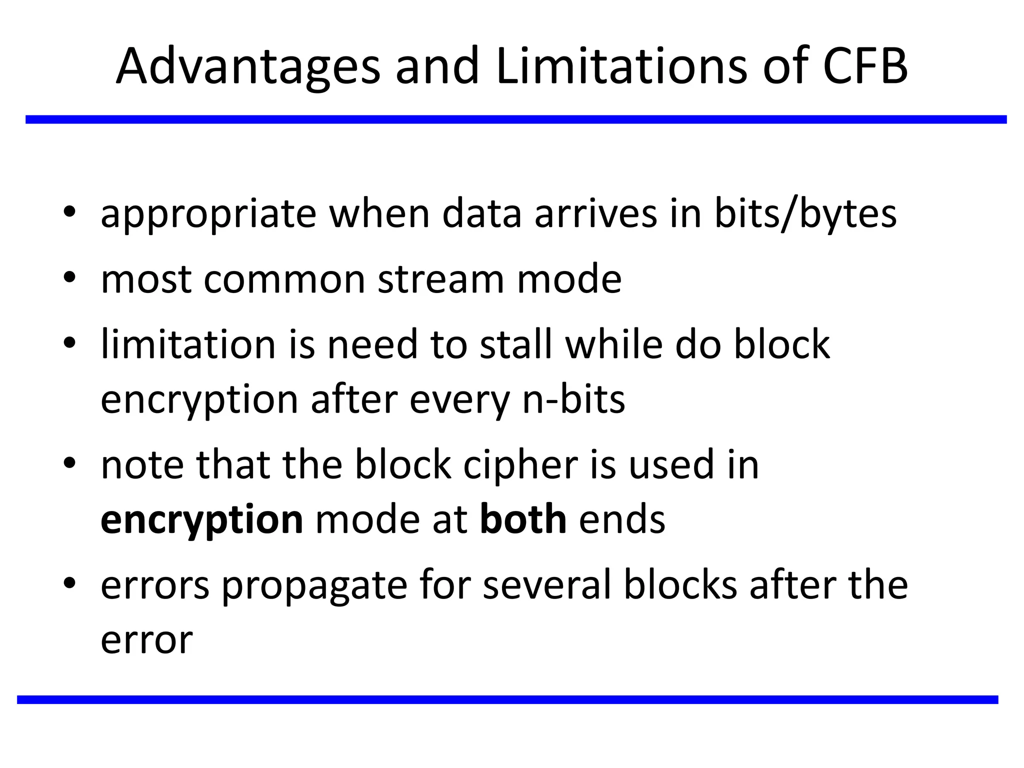 Advantages and Limitations of CFB
• appropriate when data arrives in bits/bytes
• most common stream mode
• limitation is need to stall while do block
encryption after every n-bits
• note that the block cipher is used in
encryption mode at both ends
• errors propagate for several blocks after the
error
 