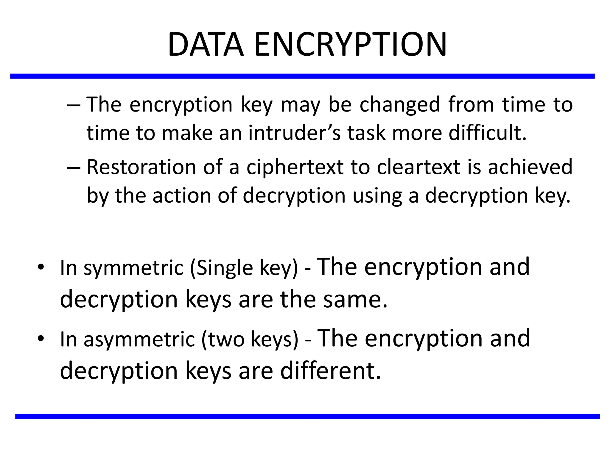 DATA ENCRYPTION
– The encryption key may be changed from time to
time to make an intruder’s task more difficult.
– Restoration of a ciphertext to cleartext is achieved
by the action of decryption using a decryption key.
• In symmetric (Single key) - The encryption and
decryption keys are the same.
• In asymmetric (two keys) - The encryption and
decryption keys are different.
 
