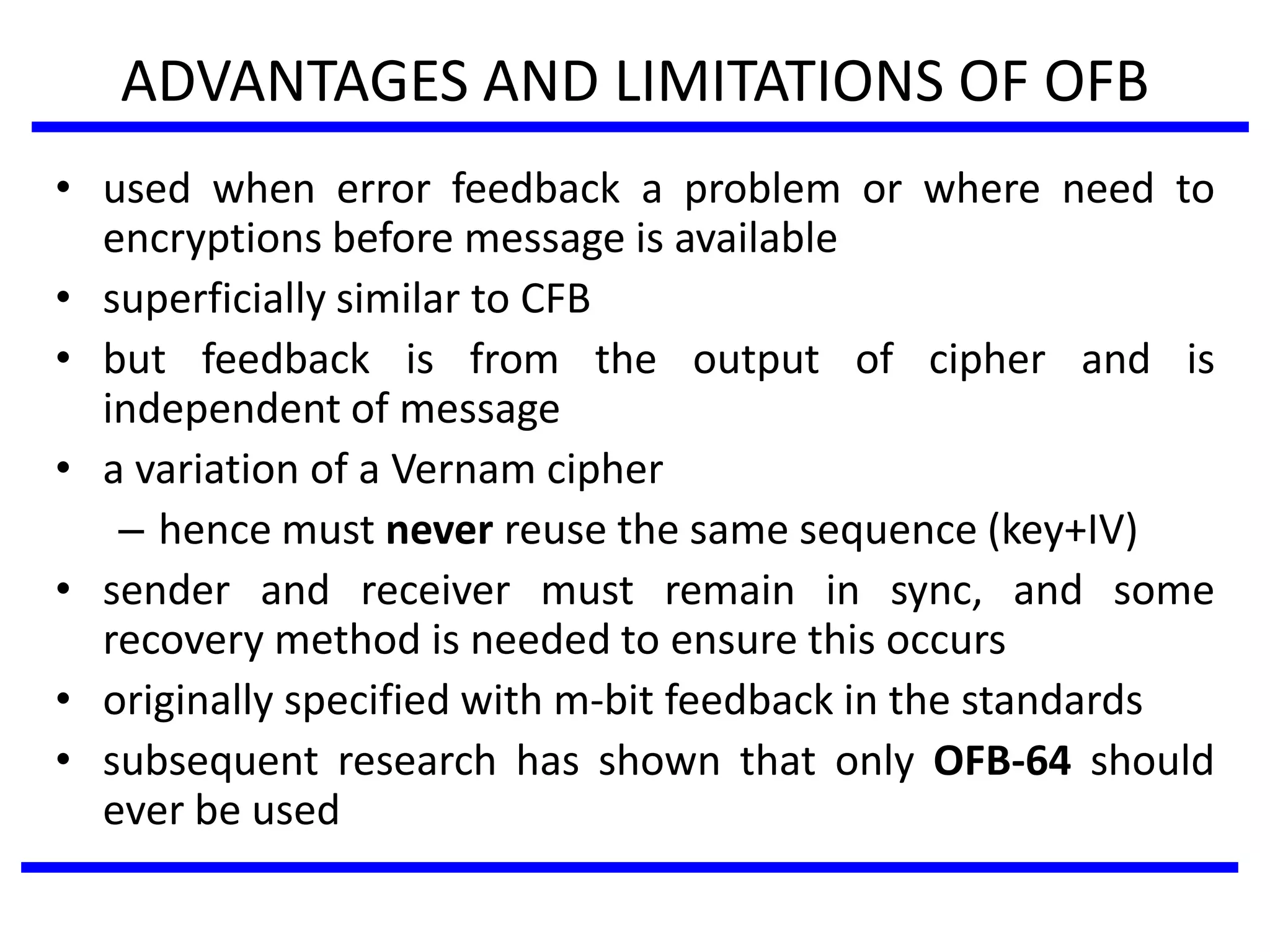 ADVANTAGES AND LIMITATIONS OF OFB
• used when error feedback a problem or where need to
encryptions before message is available
• superficially similar to CFB
• but feedback is from the output of cipher and is
independent of message
• a variation of a Vernam cipher
– hence must never reuse the same sequence (key+IV)
• sender and receiver must remain in sync, and some
recovery method is needed to ensure this occurs
• originally specified with m-bit feedback in the standards
• subsequent research has shown that only OFB-64 should
ever be used
 