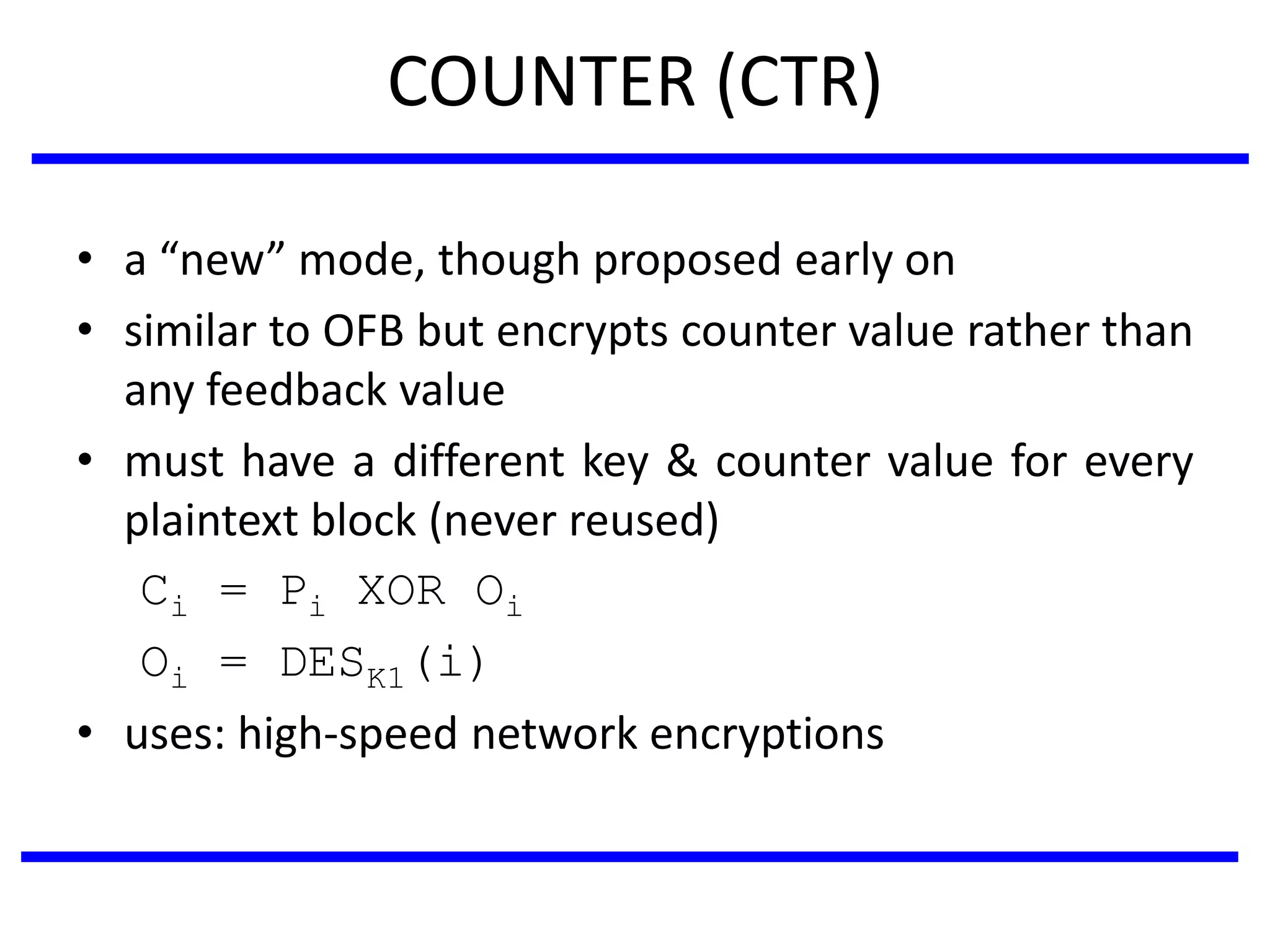 COUNTER (CTR)
• a “new” mode, though proposed early on
• similar to OFB but encrypts counter value rather than
any feedback value
• must have a different key & counter value for every
plaintext block (never reused)
Ci = Pi XOR Oi
Oi = DESK1(i)
• uses: high-speed network encryptions
 