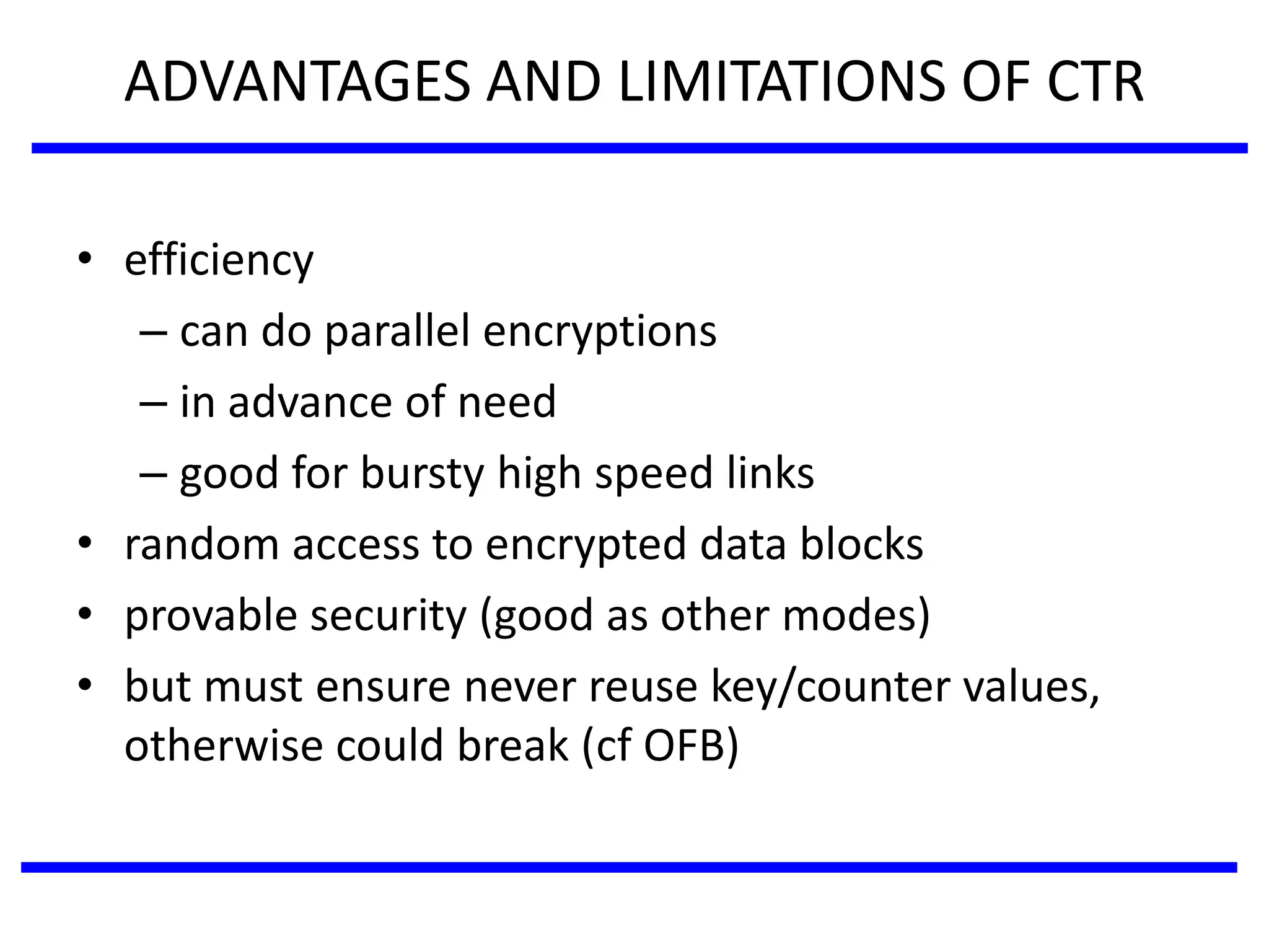 ADVANTAGES AND LIMITATIONS OF CTR
• efficiency
– can do parallel encryptions
– in advance of need
– good for bursty high speed links
• random access to encrypted data blocks
• provable security (good as other modes)
• but must ensure never reuse key/counter values,
otherwise could break (cf OFB)
 