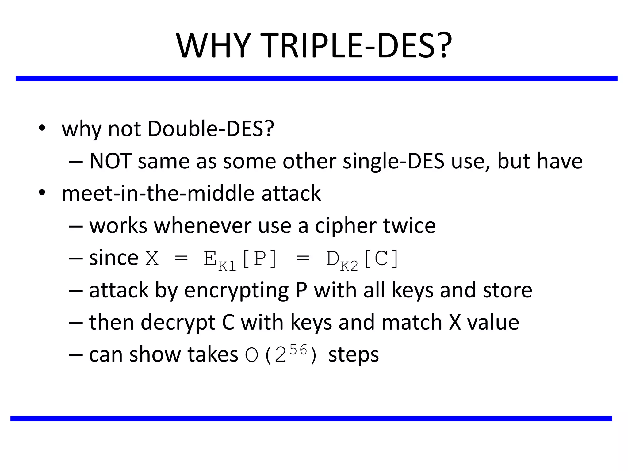 WHY TRIPLE-DES?
• why not Double-DES?
– NOT same as some other single-DES use, but have
• meet-in-the-middle attack
– works whenever use a cipher twice
– since X = EK1[P] = DK2[C]
– attack by encrypting P with all keys and store
– then decrypt C with keys and match X value
– can show takes O(256) steps
 