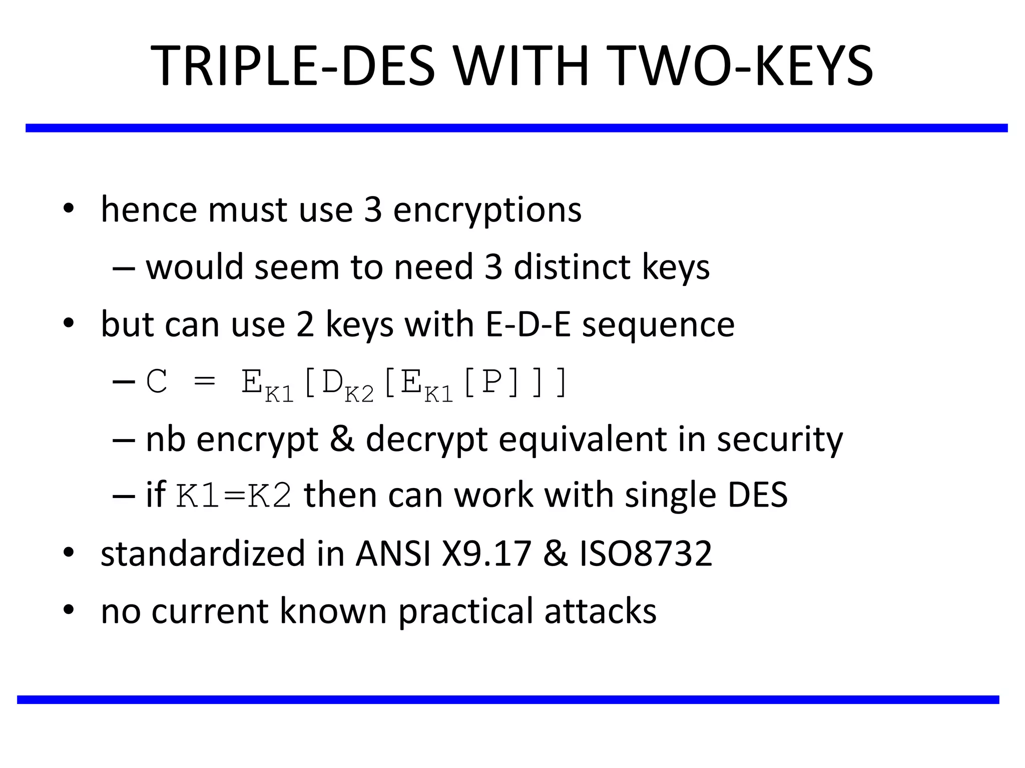 TRIPLE-DES WITH TWO-KEYS
• hence must use 3 encryptions
– would seem to need 3 distinct keys
• but can use 2 keys with E-D-E sequence
– C = EK1[DK2[EK1[P]]]
– nb encrypt & decrypt equivalent in security
– if K1=K2 then can work with single DES
• standardized in ANSI X9.17 & ISO8732
• no current known practical attacks
 