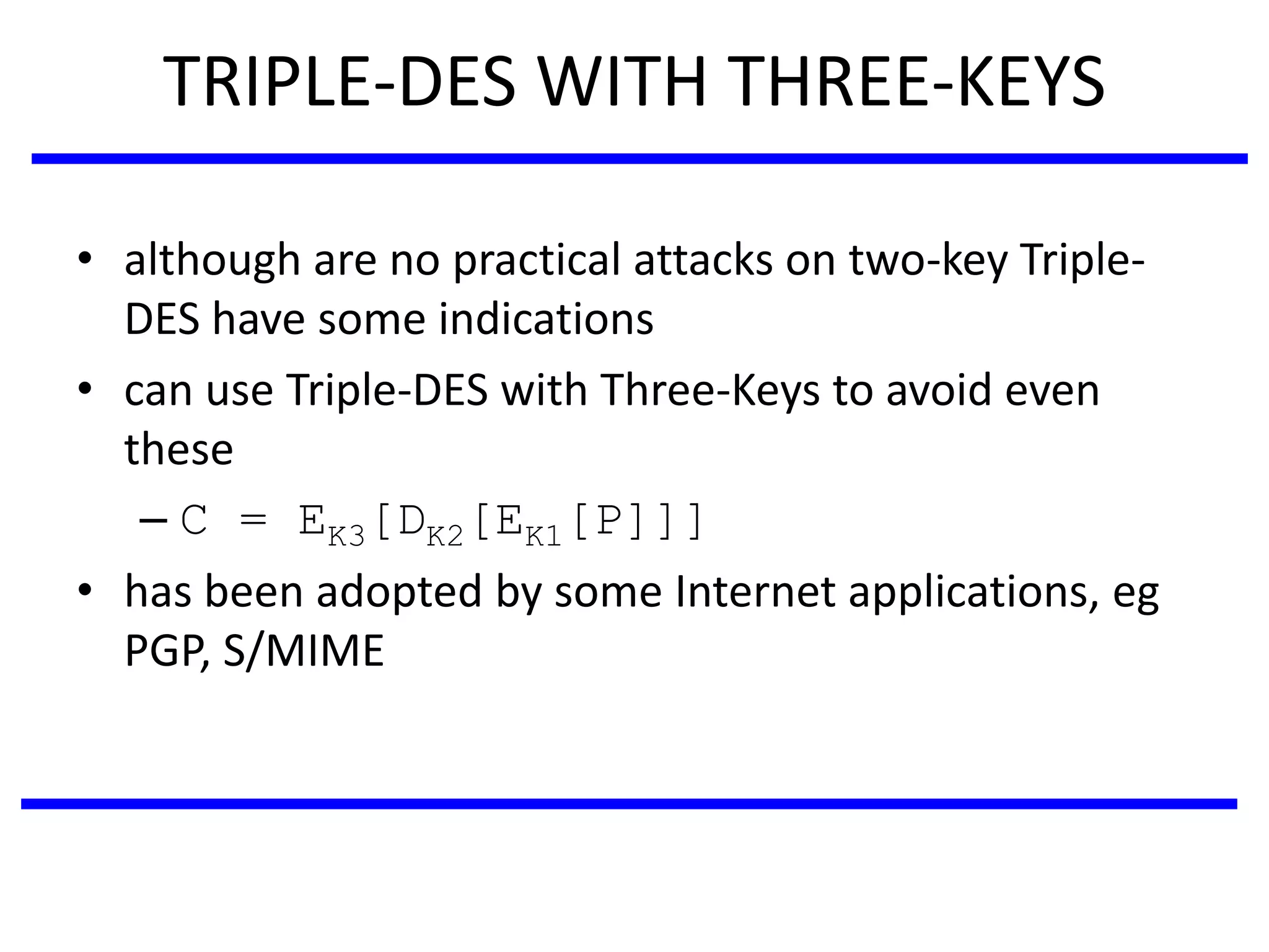TRIPLE-DES WITH THREE-KEYS
• although are no practical attacks on two-key Triple-
DES have some indications
• can use Triple-DES with Three-Keys to avoid even
these
– C = EK3[DK2[EK1[P]]]
• has been adopted by some Internet applications, eg
PGP, S/MIME
 