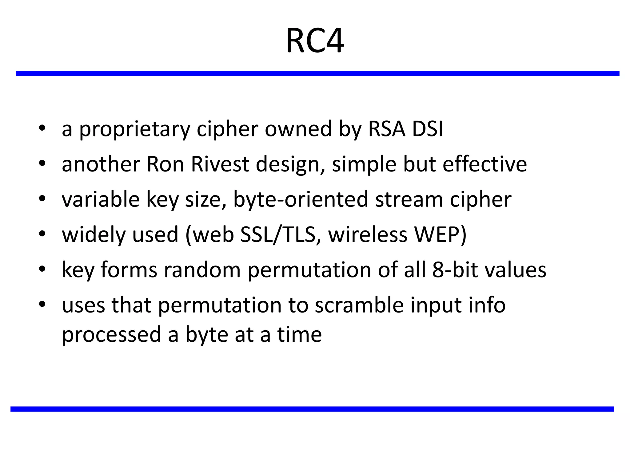 RC4
• a proprietary cipher owned by RSA DSI
• another Ron Rivest design, simple but effective
• variable key size, byte-oriented stream cipher
• widely used (web SSL/TLS, wireless WEP)
• key forms random permutation of all 8-bit values
• uses that permutation to scramble input info
processed a byte at a time
 