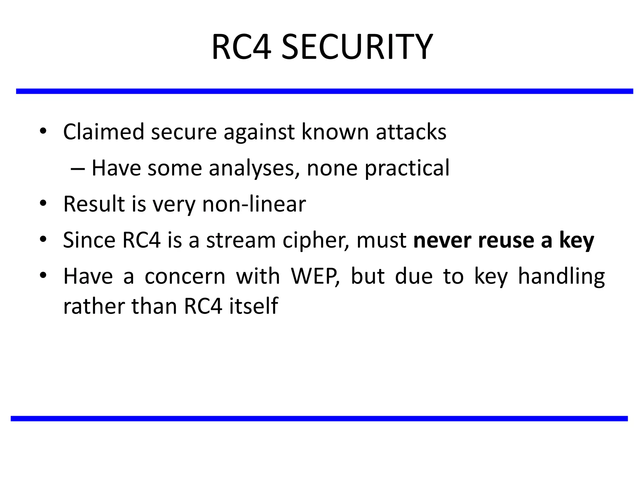 RC4 SECURITY
• Claimed secure against known attacks
– Have some analyses, none practical
• Result is very non-linear
• Since RC4 is a stream cipher, must never reuse a key
• Have a concern with WEP, but due to key handling
rather than RC4 itself
 