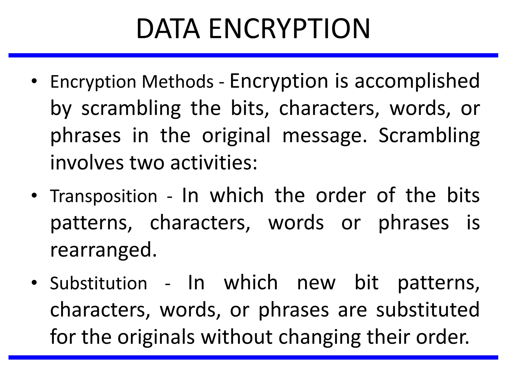 DATA ENCRYPTION
• Encryption Methods - Encryption is accomplished
by scrambling the bits, characters, words, or
phrases in the original message. Scrambling
involves two activities:
• Transposition - In which the order of the bits
patterns, characters, words or phrases is
rearranged.
• Substitution - In which new bit patterns,
characters, words, or phrases are substituted
for the originals without changing their order.
 