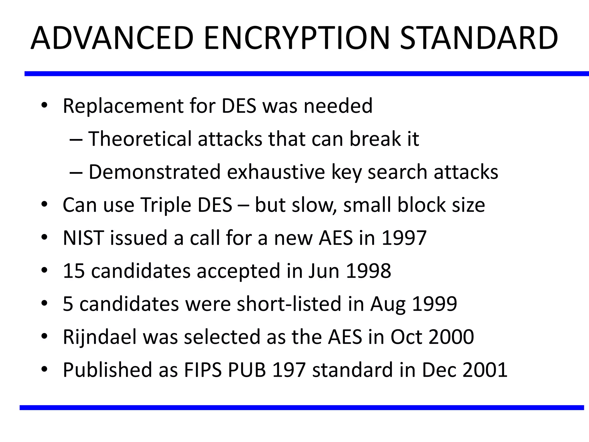 ADVANCED ENCRYPTION STANDARD
• Replacement for DES was needed
– Theoretical attacks that can break it
– Demonstrated exhaustive key search attacks
• Can use Triple DES – but slow, small block size
• NIST issued a call for a new AES in 1997
• 15 candidates accepted in Jun 1998
• 5 candidates were short-listed in Aug 1999
• Rijndael was selected as the AES in Oct 2000
• Published as FIPS PUB 197 standard in Dec 2001
 