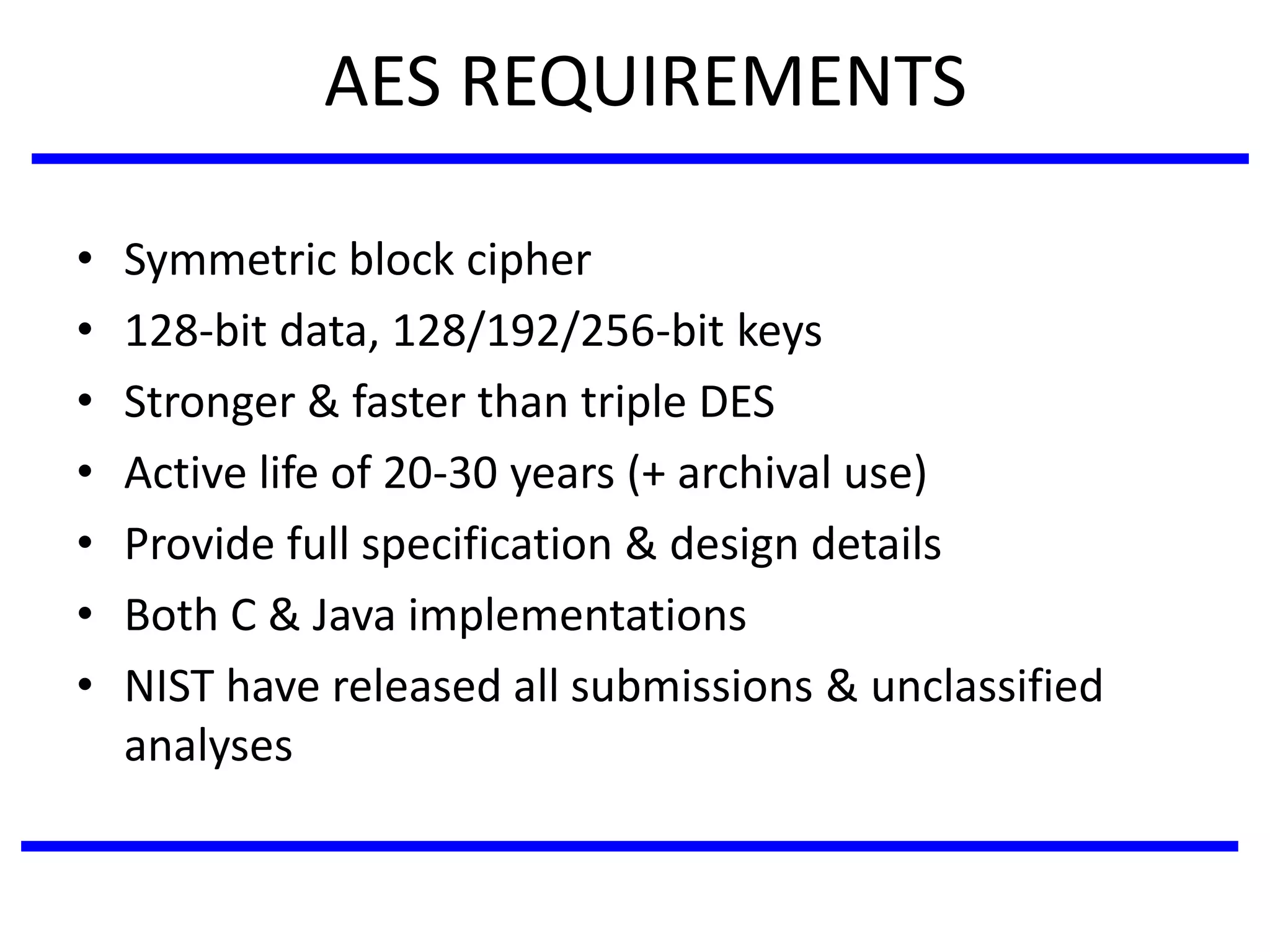 AES REQUIREMENTS
• Symmetric block cipher
• 128-bit data, 128/192/256-bit keys
• Stronger & faster than triple DES
• Active life of 20-30 years (+ archival use)
• Provide full specification & design details
• Both C & Java implementations
• NIST have released all submissions & unclassified
analyses
 
