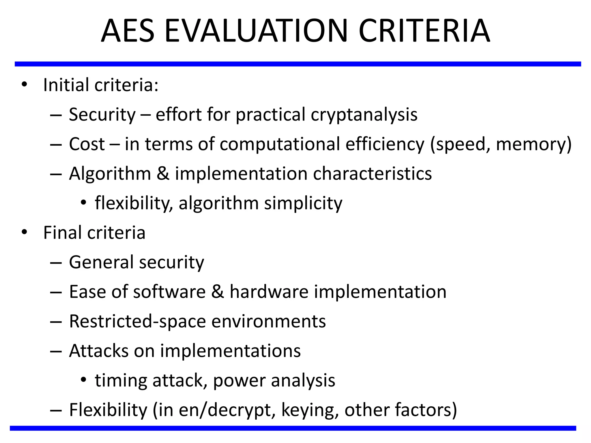 AES EVALUATION CRITERIA
• Initial criteria:
– Security – effort for practical cryptanalysis
– Cost – in terms of computational efficiency (speed, memory)
– Algorithm & implementation characteristics
• flexibility, algorithm simplicity
• Final criteria
– General security
– Ease of software & hardware implementation
– Restricted-space environments
– Attacks on implementations
• timing attack, power analysis
– Flexibility (in en/decrypt, keying, other factors)
 