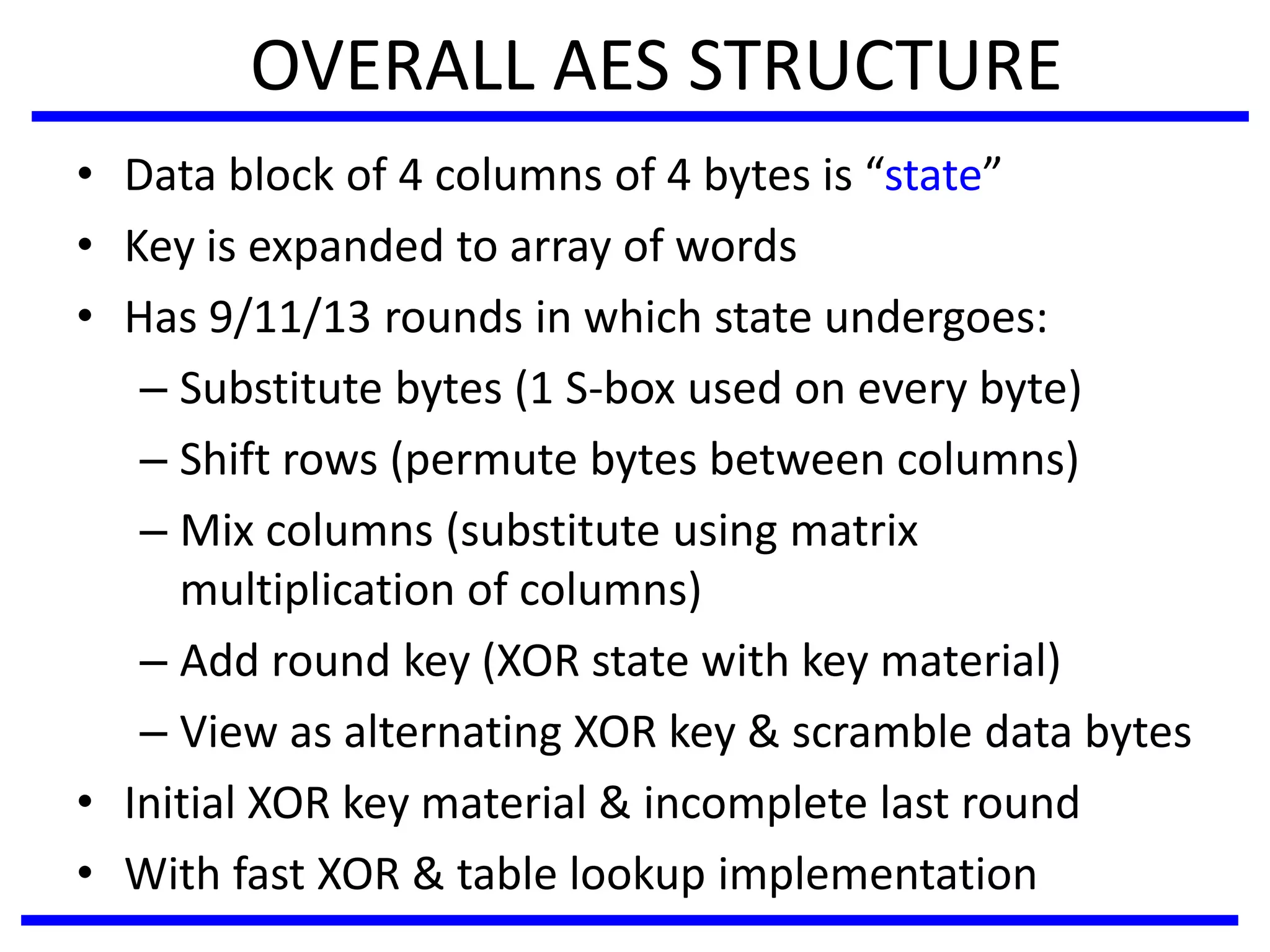 OVERALL AES STRUCTURE
• Data block of 4 columns of 4 bytes is “state”
• Key is expanded to array of words
• Has 9/11/13 rounds in which state undergoes:
– Substitute bytes (1 S-box used on every byte)
– Shift rows (permute bytes between columns)
– Mix columns (substitute using matrix
multiplication of columns)
– Add round key (XOR state with key material)
– View as alternating XOR key & scramble data bytes
• Initial XOR key material & incomplete last round
• With fast XOR & table lookup implementation
 
