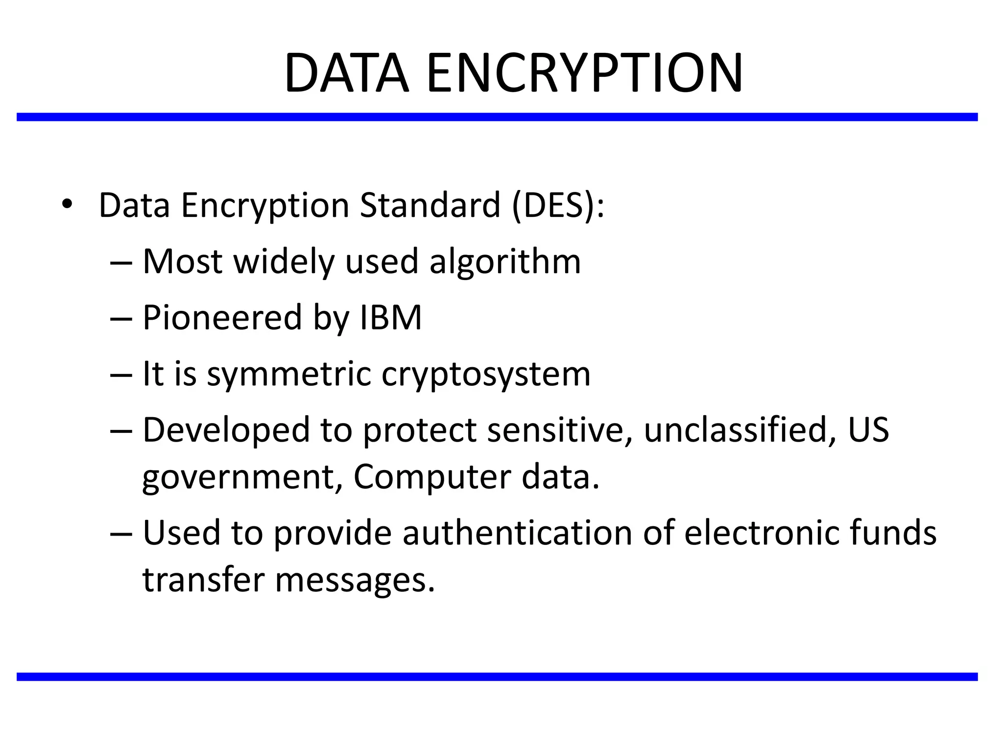 DATA ENCRYPTION
• Data Encryption Standard (DES):
– Most widely used algorithm
– Pioneered by IBM
– It is symmetric cryptosystem
– Developed to protect sensitive, unclassified, US
government, Computer data.
– Used to provide authentication of electronic funds
transfer messages.
 