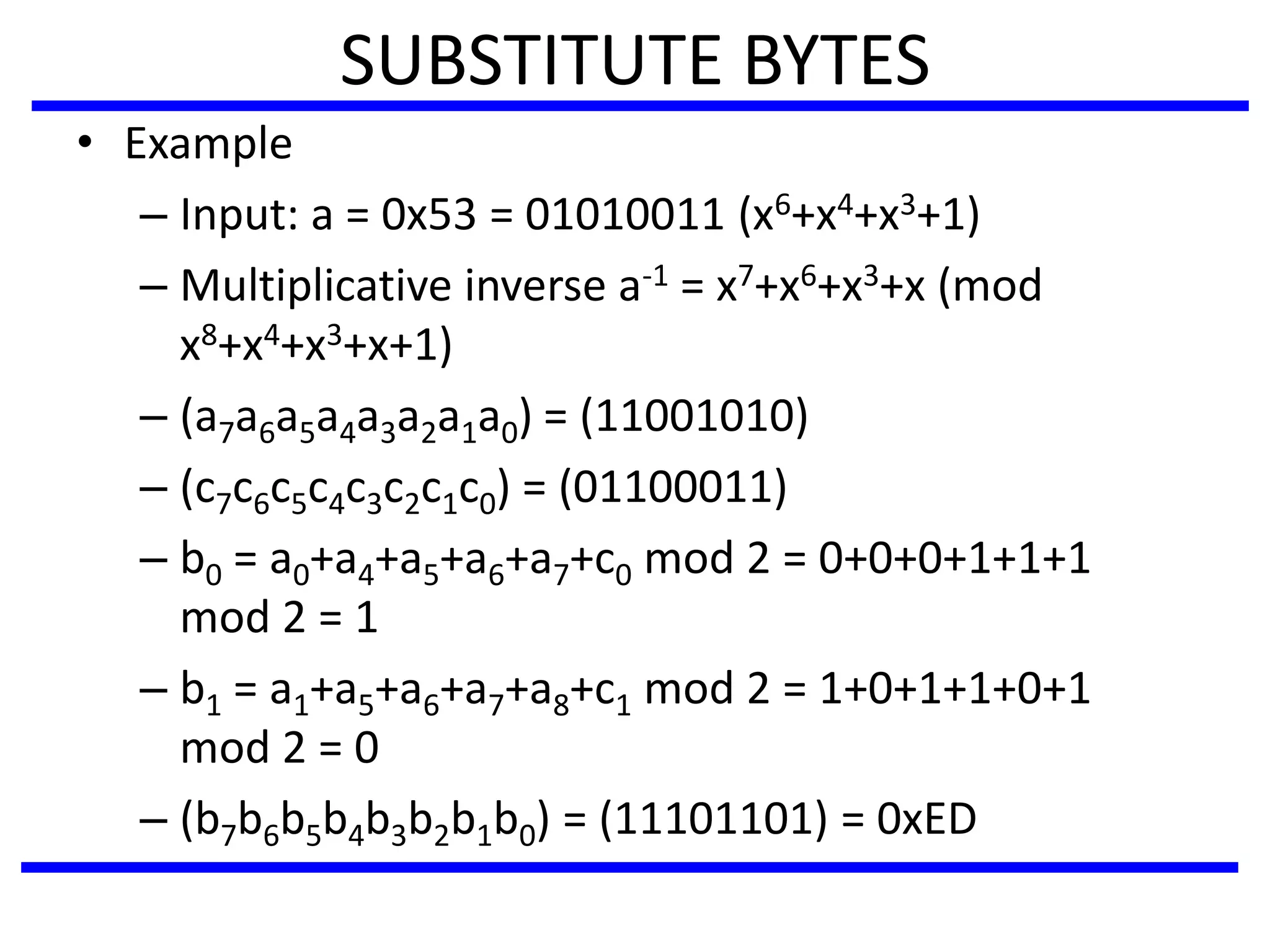 SUBSTITUTE BYTES
• Example
– Input: a = 0x53 = 01010011 (x6+x4+x3+1)
– Multiplicative inverse a-1 = x7+x6+x3+x (mod
x8+x4+x3+x+1)
– (a7a6a5a4a3a2a1a0) = (11001010)
– (c7c6c5c4c3c2c1c0) = (01100011)
– b0 = a0+a4+a5+a6+a7+c0 mod 2 = 0+0+0+1+1+1
mod 2 = 1
– b1 = a1+a5+a6+a7+a8+c1 mod 2 = 1+0+1+1+0+1
mod 2 = 0
– (b7b6b5b4b3b2b1b0) = (11101101) = 0xED
 