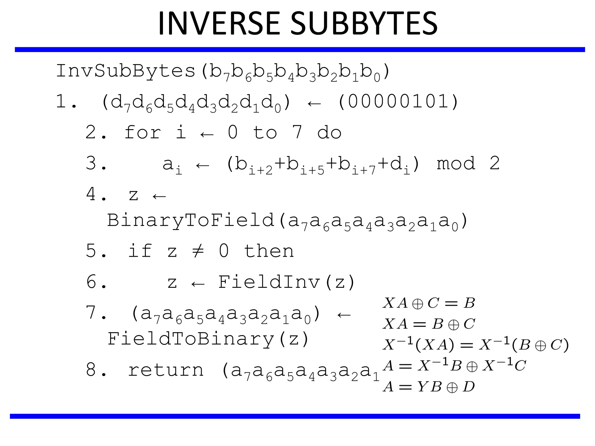INVERSE SUBBYTES
InvSubBytes(b7b6b5b4b3b2b1b0)
1. (d7d6d5d4d3d2d1d0) ← (00000101)
2. for i ← 0 to 7 do
3. ai ← (bi+2+bi+5+bi+7+di) mod 2
4. z ←
BinaryToField(a7a6a5a4a3a2a1a0)
5. if z ≠ 0 then
6. z ← FieldInv(z)
7. (a7a6a5a4a3a2a1a0) ←
FieldToBinary(z)
8. return (a7a6a5a4a3a2a1a0)
 