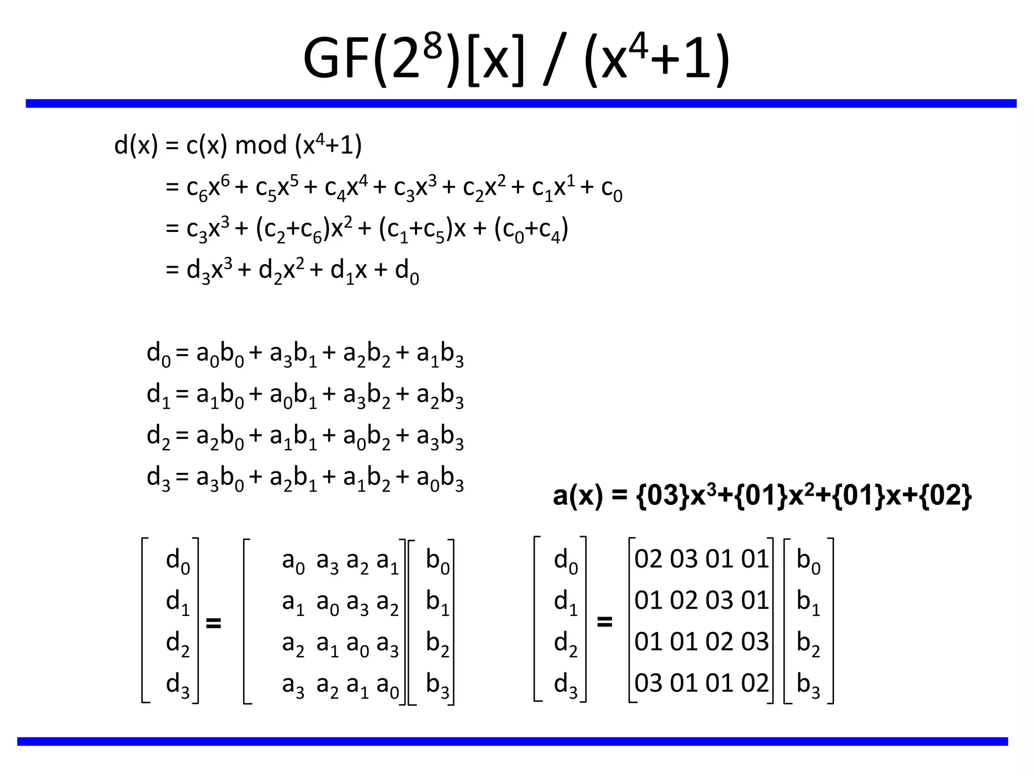 GF(28)[x] / (x4+1)
d(x) = c(x) mod (x4+1)
= c6x6 + c5x5 + c4x4 + c3x3 + c2x2 + c1x1 + c0
= c3x3 + (c2+c6)x2 + (c1+c5)x + (c0+c4)
= d3x3 + d2x2 + d1x + d0
d0 = a0b0 + a3b1 + a2b2 + a1b3
d1 = a1b0 + a0b1 + a3b2 + a2b3
d2 = a2b0 + a1b1 + a0b2 + a3b3
d3 = a3b0 + a2b1 + a1b2 + a0b3
d0 a0 a3 a2 a1 b0 d0 02 03 01 01 b0
d1 a1 a0 a3 a2 b1 d1 01 02 03 01 b1
d2 a2 a1 a0 a3 b2 d2 01 01 02 03 b2
d3 a3 a2 a1 a0 b3 d3 03 01 01 02 b3
=
a(x) = {03}x3+{01}x2+{01}x+{02}
=
 