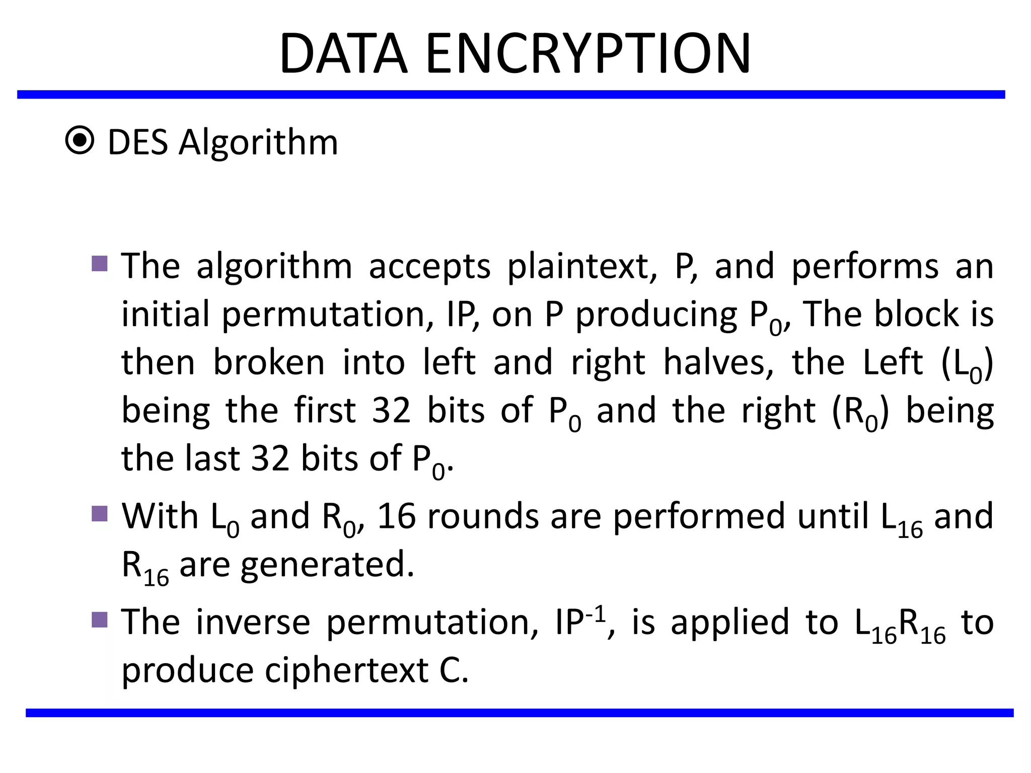 DATA ENCRYPTION
 DES Algorithm
 The algorithm accepts plaintext, P, and performs an
initial permutation, IP, on P producing P0, The block is
then broken into left and right halves, the Left (L0)
being the first 32 bits of P0 and the right (R0) being
the last 32 bits of P0.
 With L0 and R0, 16 rounds are performed until L16 and
R16 are generated.
 The inverse permutation, IP-1, is applied to L16R16 to
produce ciphertext C.
 
