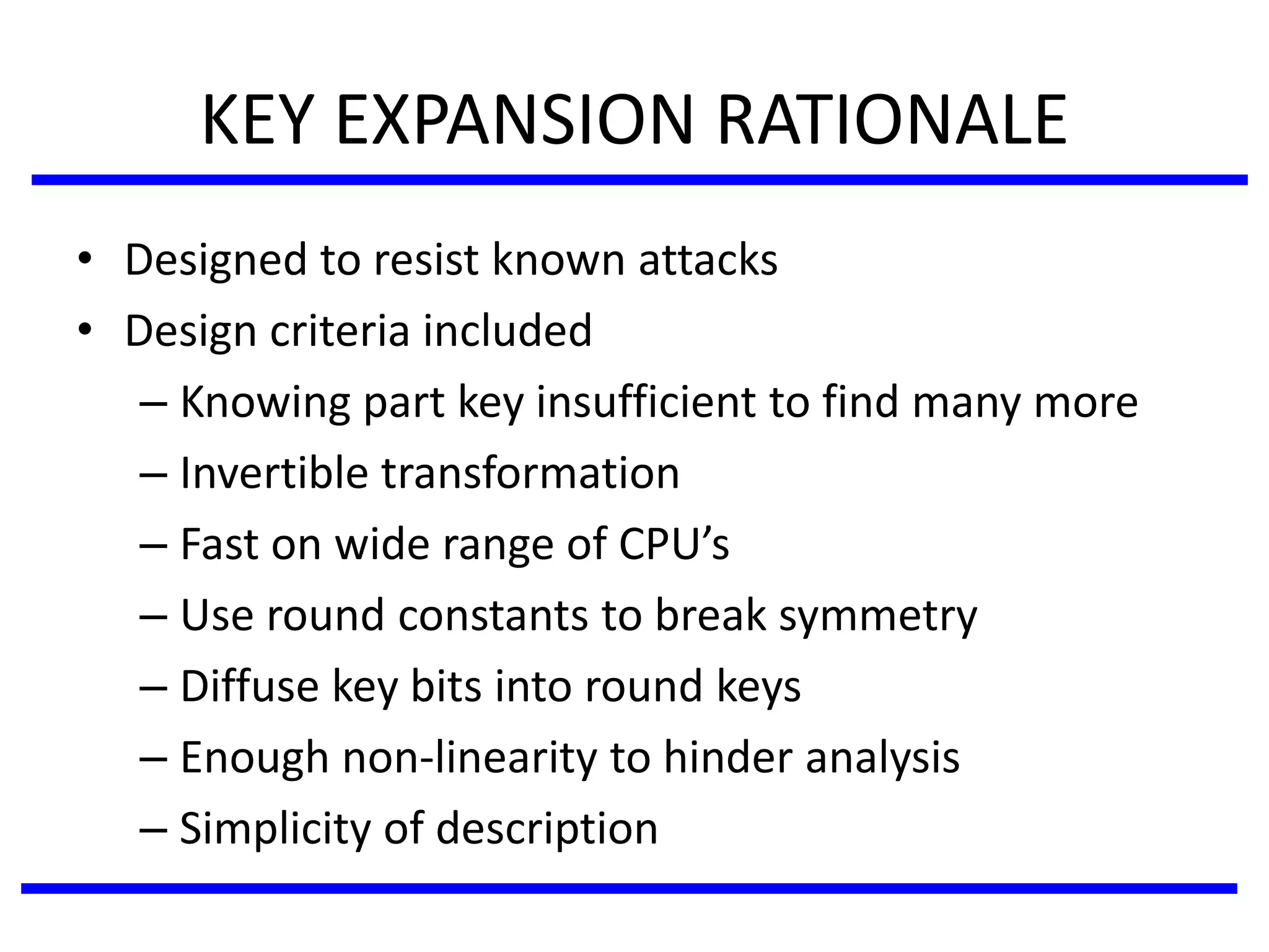 KEY EXPANSION RATIONALE
• Designed to resist known attacks
• Design criteria included
– Knowing part key insufficient to find many more
– Invertible transformation
– Fast on wide range of CPU’s
– Use round constants to break symmetry
– Diffuse key bits into round keys
– Enough non-linearity to hinder analysis
– Simplicity of description
 