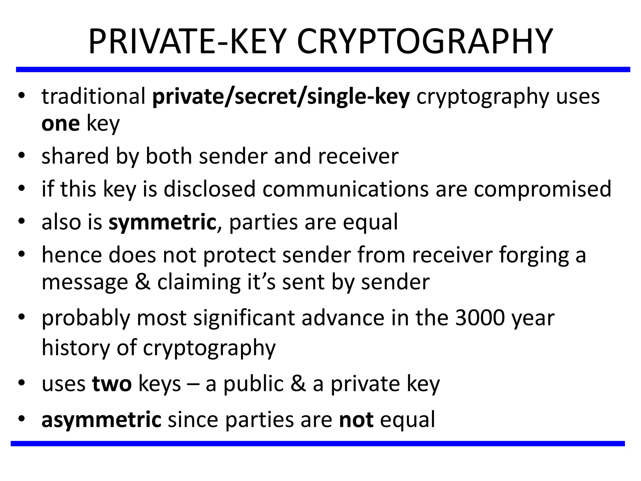 PRIVATE-KEY CRYPTOGRAPHY
• traditional private/secret/single-key cryptography uses
one key
• shared by both sender and receiver
• if this key is disclosed communications are compromised
• also is symmetric, parties are equal
• hence does not protect sender from receiver forging a
message & claiming it’s sent by sender
• probably most significant advance in the 3000 year
history of cryptography
• uses two keys – a public & a private key
• asymmetric since parties are not equal
 