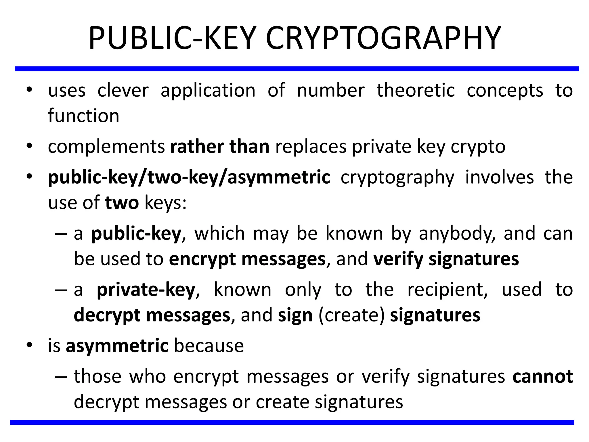 PUBLIC-KEY CRYPTOGRAPHY
• uses clever application of number theoretic concepts to
function
• complements rather than replaces private key crypto
• public-key/two-key/asymmetric cryptography involves the
use of two keys:
– a public-key, which may be known by anybody, and can
be used to encrypt messages, and verify signatures
– a private-key, known only to the recipient, used to
decrypt messages, and sign (create) signatures
• is asymmetric because
– those who encrypt messages or verify signatures cannot
decrypt messages or create signatures
 