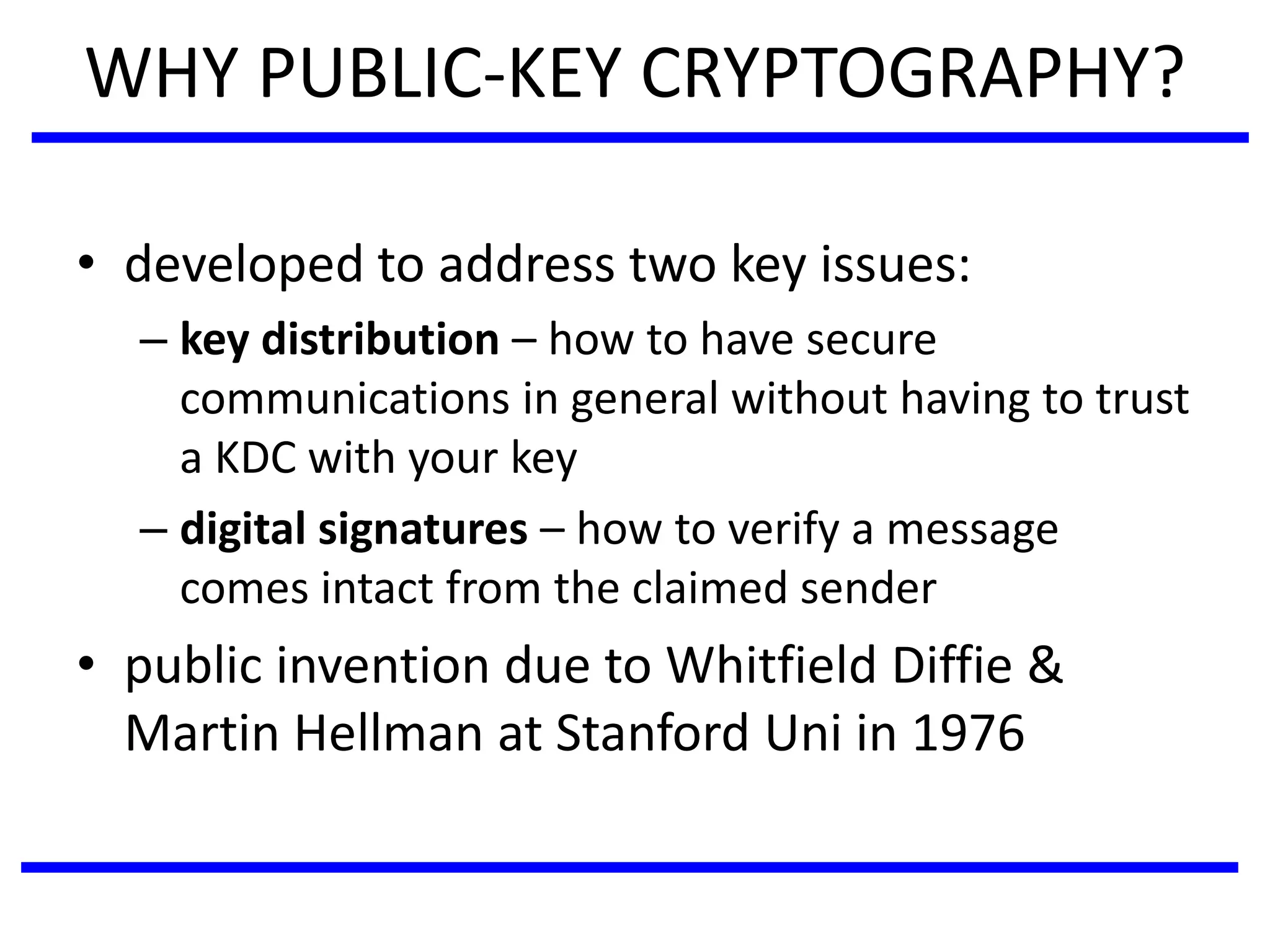 WHY PUBLIC-KEY CRYPTOGRAPHY?
• developed to address two key issues:
– key distribution – how to have secure
communications in general without having to trust
a KDC with your key
– digital signatures – how to verify a message
comes intact from the claimed sender
• public invention due to Whitfield Diffie &
Martin Hellman at Stanford Uni in 1976
 
