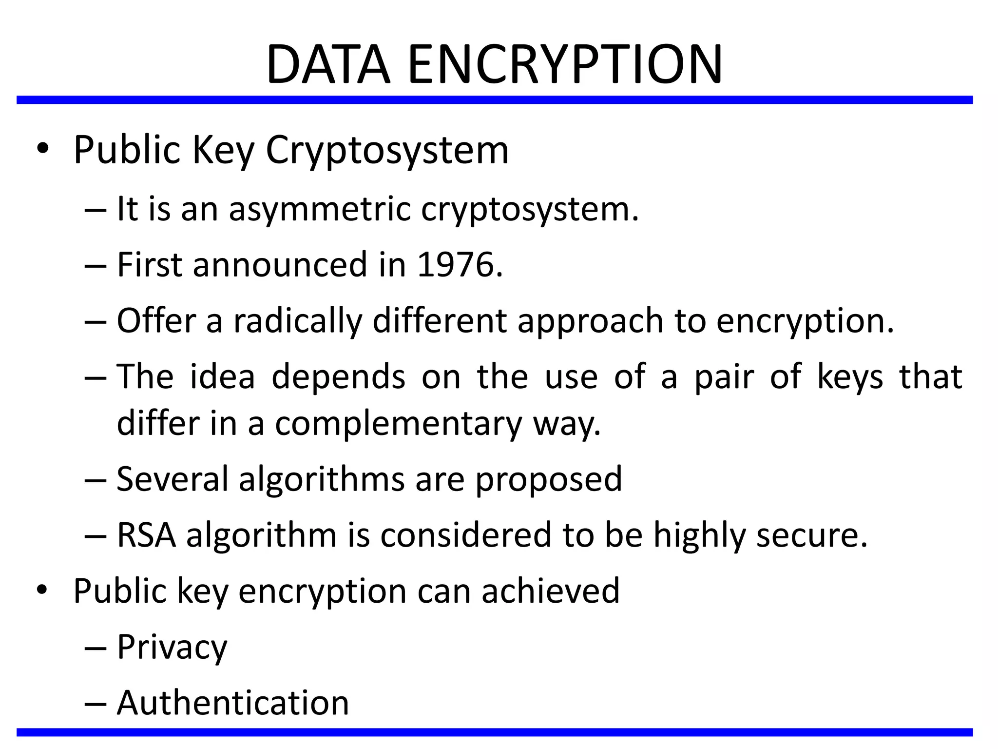 DATA ENCRYPTION
• Public Key Cryptosystem
– It is an asymmetric cryptosystem.
– First announced in 1976.
– Offer a radically different approach to encryption.
– The idea depends on the use of a pair of keys that
differ in a complementary way.
– Several algorithms are proposed
– RSA algorithm is considered to be highly secure.
• Public key encryption can achieved
– Privacy
– Authentication
 