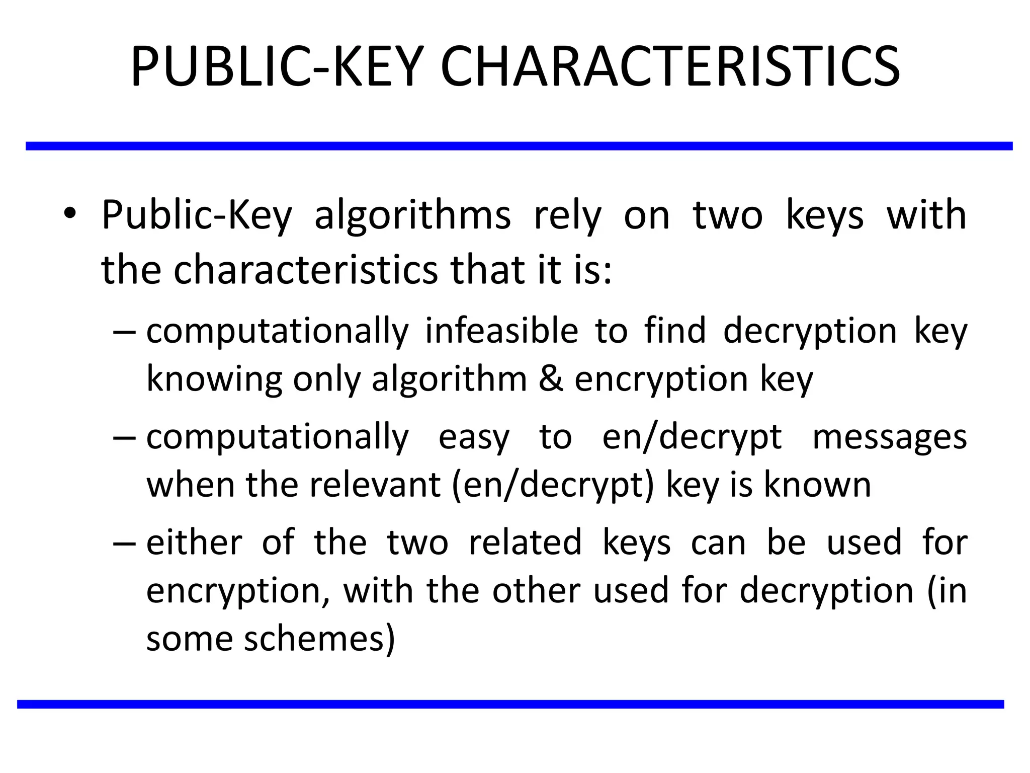 PUBLIC-KEY CHARACTERISTICS
• Public-Key algorithms rely on two keys with
the characteristics that it is:
– computationally infeasible to find decryption key
knowing only algorithm & encryption key
– computationally easy to en/decrypt messages
when the relevant (en/decrypt) key is known
– either of the two related keys can be used for
encryption, with the other used for decryption (in
some schemes)
 