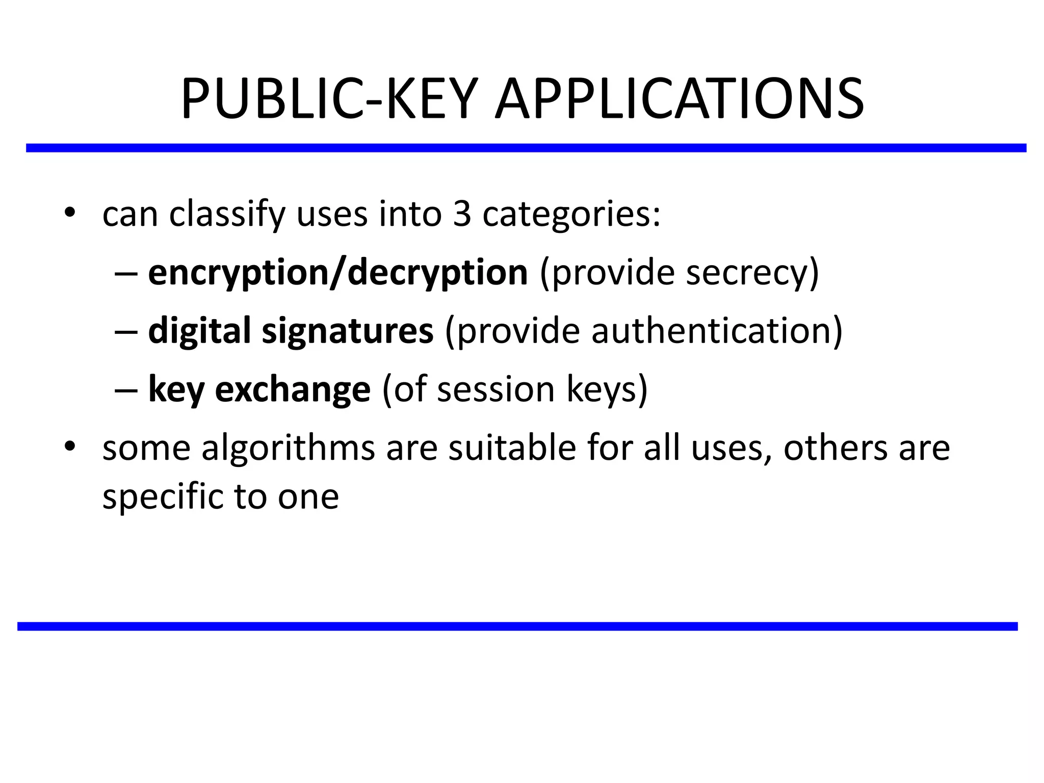 PUBLIC-KEY APPLICATIONS
• can classify uses into 3 categories:
– encryption/decryption (provide secrecy)
– digital signatures (provide authentication)
– key exchange (of session keys)
• some algorithms are suitable for all uses, others are
specific to one
 