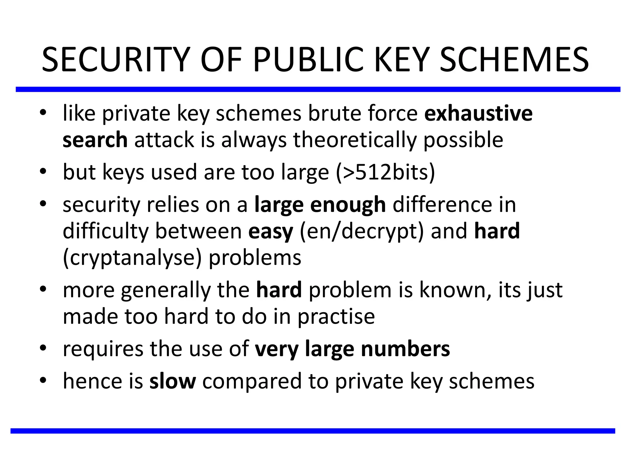 SECURITY OF PUBLIC KEY SCHEMES
• like private key schemes brute force exhaustive
search attack is always theoretically possible
• but keys used are too large (>512bits)
• security relies on a large enough difference in
difficulty between easy (en/decrypt) and hard
(cryptanalyse) problems
• more generally the hard problem is known, its just
made too hard to do in practise
• requires the use of very large numbers
• hence is slow compared to private key schemes
 