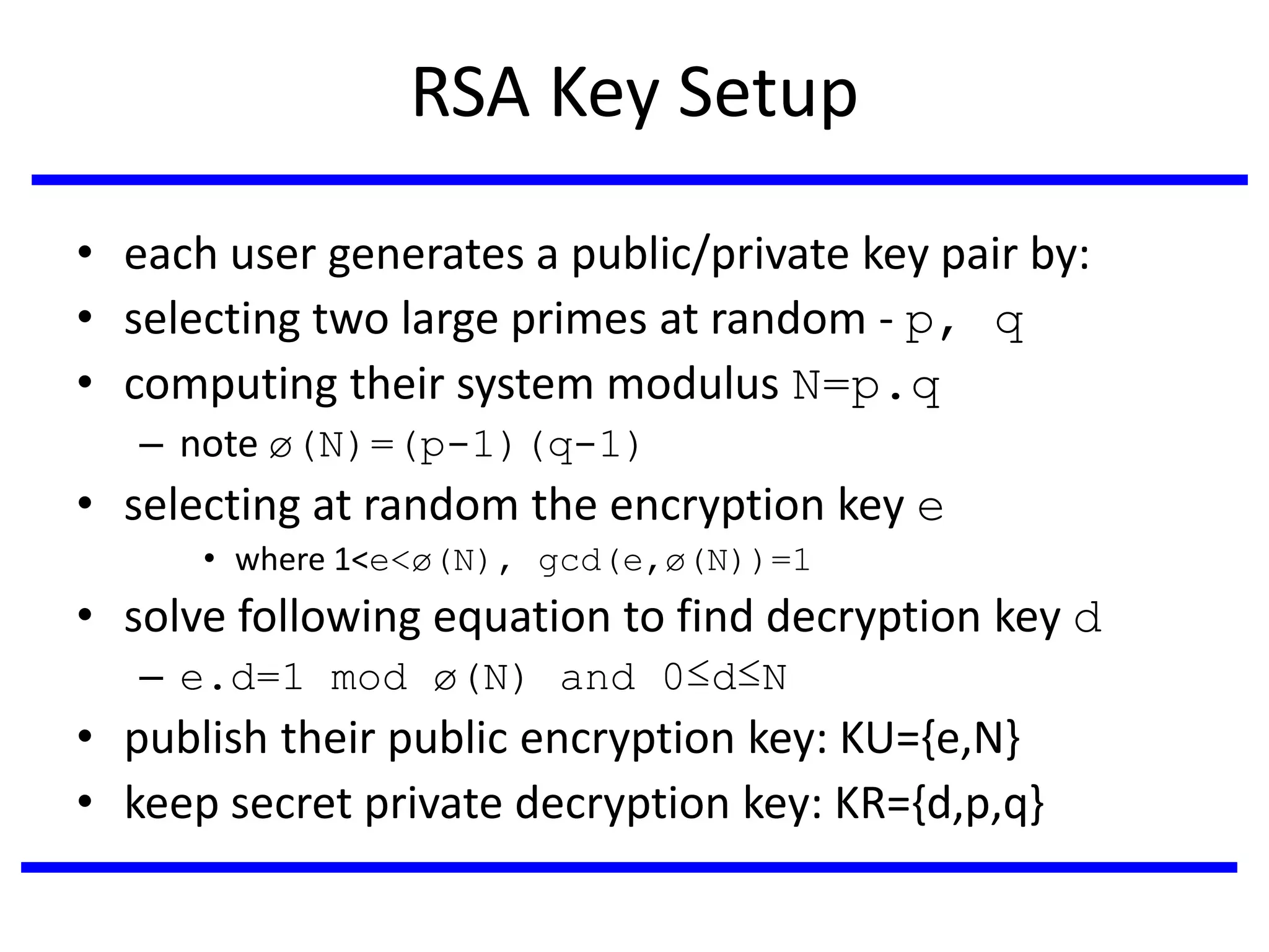 RSA Key Setup
• each user generates a public/private key pair by:
• selecting two large primes at random - p, q
• computing their system modulus N=p.q
– note ø(N)=(p-1)(q-1)
• selecting at random the encryption key e
• where 1<e<ø(N), gcd(e,ø(N))=1
• solve following equation to find decryption key d
– e.d=1 mod ø(N) and 0≤d≤N
• publish their public encryption key: KU={e,N}
• keep secret private decryption key: KR={d,p,q}
 
