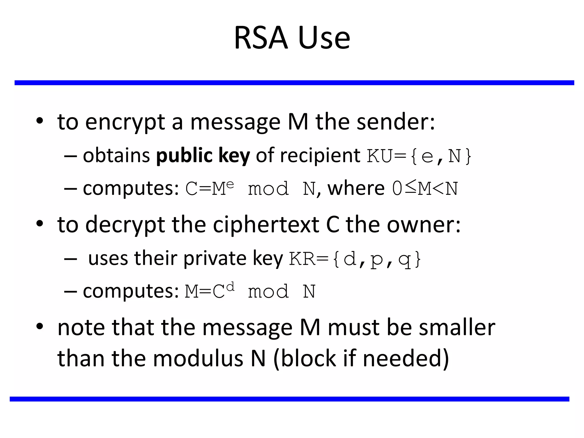 RSA Use
• to encrypt a message M the sender:
– obtains public key of recipient KU={e,N}
– computes: C=Me mod N, where 0≤M<N
• to decrypt the ciphertext C the owner:
– uses their private key KR={d,p,q}
– computes: M=Cd mod N
• note that the message M must be smaller
than the modulus N (block if needed)
 