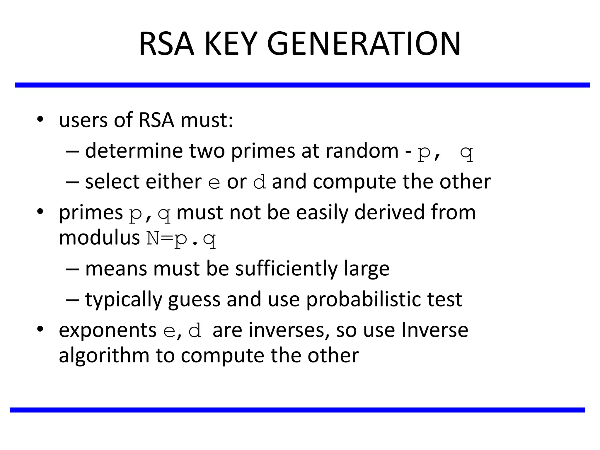 RSA KEY GENERATION
• users of RSA must:
– determine two primes at random - p, q
– select either e or d and compute the other
• primes p,q must not be easily derived from
modulus N=p.q
– means must be sufficiently large
– typically guess and use probabilistic test
• exponents e, d are inverses, so use Inverse
algorithm to compute the other
 